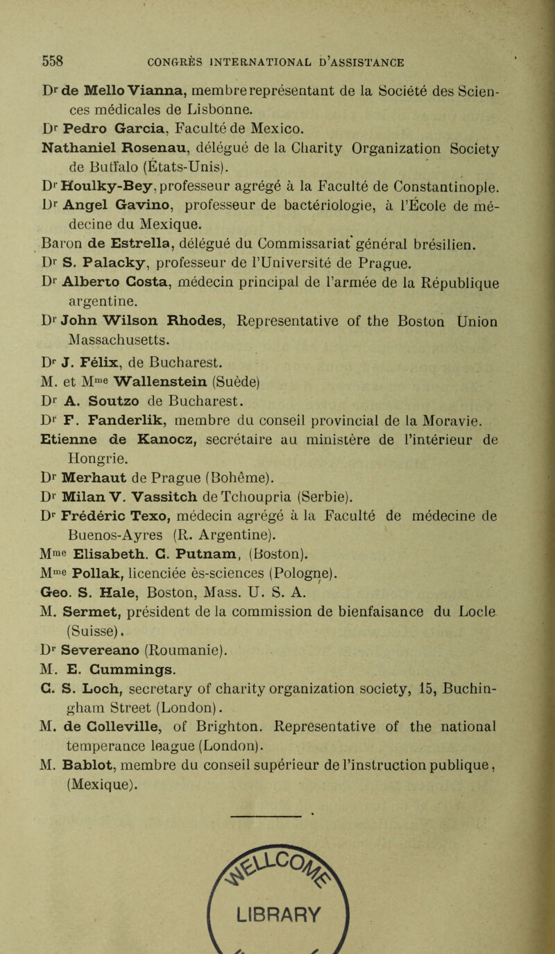 Dr de MelloVianna, membre représentant de la Société des Scien- ces médicales de Lisbonne. Dr Pedro Garcia, Faculté de Mexico. Nathaniel Rosenau, délégué de la Cliarity Organization Society de Buffalo (États-Unis). D'Houlky-Bey, professeur agrégé à la Faculté de Constantinople. Dr Angel Gavino, professeur de bactériologie, à l’École de mé- decine du Mexique. Baron de Estrella, délégué du Commissariat général brésilien. Dr S. Palacky, professeur de l’Université de Prague. Dr Alberto Costa, médecin principal de l’armée de la République argentine. Dr John Wilson Rhodes, Représentative of the Boston Ünion Massachusetts. Dr J. Félix, de Bucharest. M. et Mme Wallenstein (Suède) Dr A. Soutzo de Bucharest. D1' F. Fanderlik, membre du conseil provincial de la Moravie. Etienne de Kanocz, secrétaire au ministère de l’intérieur de Hongrie. Dr Merhaut de Prague (Bohême). Dr Milan V. Vassitch deTchoupria (Serbie). Dr Frédéric Texo, médecin agrégé à la Faculté de médecine de Buenos-Ayres (R. Argentine). Mme Elisabeth. C. Putnam, (Boston). Mme Pollak, licenciée ès-sciences (Pologne). Geo. S. Haie, Boston, Mass. U. S. A. M. Sermet, président de la commission de bienfaisance du Locle (Suisse). Dr Severeano (Roumanie). M. E. Gummings. C. S. Loch, secretary of charity organization society, 15, Buchin- gham Street (London). M. de Colleville, of Brighton. Représentative of the national tempérance league (London). M. Bablot, membre du conseil supérieur de l’instruction publique, (Mexique).