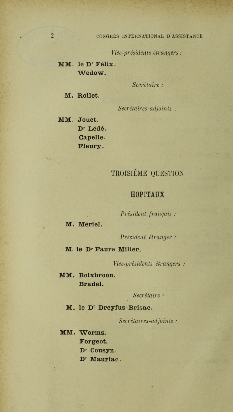 Vice-présiclents etrangers : MM. le Dr Félix. Wedow. Secrétaire : M, Rollet. Secrétaires-adjoints : MM. Jouet. D1 Lédé. Capelle. Fleury. TROISIÈME QUESTION HOPITAUX Président français : M. Mériel. Président étranger : M. le Dr Faure Miller. Vice-présidents étrangers : MM. Bolxbroon. Bradel. Secrétaire • M. le Dr Dreyfus-Brisac. Secrétaires-adjoints : MM. Worms. Forgeot. D* Gousyn. Dr Mauriac.