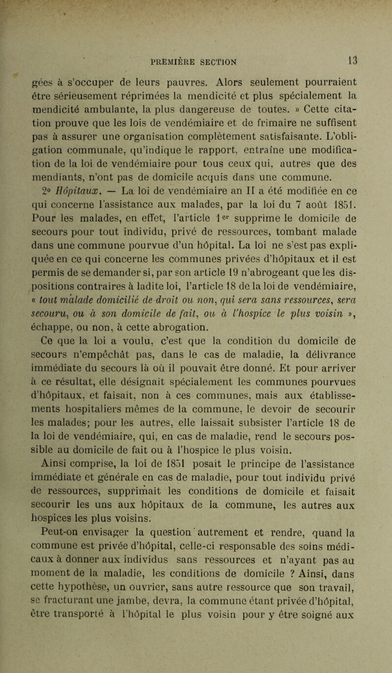 gées à s’occuper de leurs pauvres. Alors seulement pourraient être sérieusement réprimées la mendicité et plus spécialement la mendicité ambulante, la plus dangereuse de toutes. » Cette cita- tion prouve que les lois de vendémiaire et de frimaire ne suffisent pas à assurer une organisation complètement satisfaisante. L’obli- gation communale, qu’indique le rapport, entraîne une modifica- tion de la loi de vendémiaire pour tous ceux qui, autres que des mendiants, n’ont pas de domicile acquis dans une commune. 2° Hôpitaux. — La loi de vendémiaire an II a été modifiée en ce qui concerne l’assistance aux malades, par la loi du 7 août 1851. Pour les malades, en effet, l’article 1er supprime le domicile de secours pour tout individu, privé de ressources, tombant malade dans une commune pourvue d’un hôpital. La loi ne s’est pas expli- quée en ce qui concerne les communes privées d’hôpitaux et il est permis de se demander si, par son article 19 n’abrogeant que les dis- positions contraires à ladite loi, l’article 18 de la loi de vendémiaire, « tout malade domicilié de droit ou non, qui sera sans ressources, sera secouru, ou à son domicile de fait, ou à l’hospice le plus voisin », échappe, ou non, à cette abrogation. Ce que la loi a voulu, c’est que la condition du domicile de secours n’empêchât pas, dans le cas de maladie, la délivrance immédiate du secours là où il pouvait être donné. Et pour arriver à ce résultat, elle désignait spécialement les communes pourvues d’hôpitaux, et faisait, non à ces communes, mais aux établisse- ments hospitaliers mêmes de la commune, le devoir de secourir les malades; pour les autres, elle laissait subsister l’article 18 de la loi de vendémiaire, qui, en cas de maladie, rend le secours pos- sible au domicile de fait ou à l’hospice le plus voisin. Ainsi comprise, la loi de 1851 posait le principe de l’assistance immédiate et générale en cas de maladie, pour tout individu privé de ressources, supprimait les conditions de domicile et faisait secourir les uns aux hôpitaux de la commune, les autres aux hospices les plus voisins. Peut-on envisager la question autrement et rendre, quand la commune est privée d’hôpital, celle-ci responsable des soins médi- caux à donner aux individus sans ressources et n’ayant pas au moment de la maladie, les conditions de domicile ? Ainsi, dans cette hypothèse, un ouvrier, sans autre ressource que son travail, se fracturant une jambe, devra, la commune étant privée d’hôpital, être transporté à l'hôpital le plus voisin pour y être soigné aux