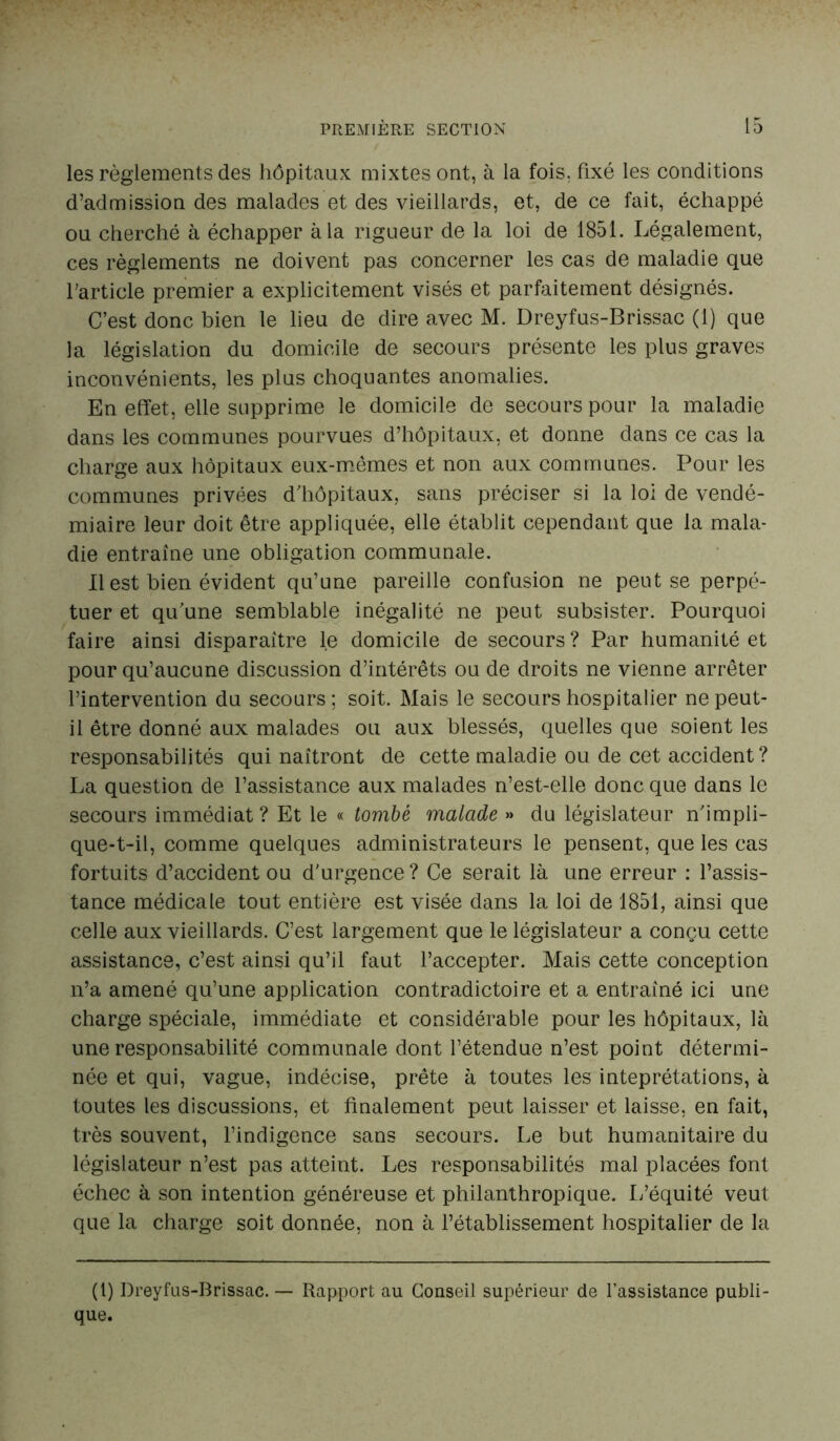 les règlements des hôpitaux mixtes ont, à la fois, fixé les conditions d’admission des malades et des vieillards, et, de ce fait, échappé ou cherché à échapper à la rigueur de la loi de 1851. Légalement, ces règlements ne doivent pas concerner les cas de maladie que l'article premier a explicitement visés et parfaitement désignés. C’est donc bien le lieu de dire avec M. Dreyfus-Brissac (1) que la législation du domicile de secours présente les plus graves inconvénients, les plus choquantes anomalies. En effet, elle supprime le domicile de secours pour la maladie dans les communes pourvues d’hôpitaux, et donne dans ce cas la charge aux hôpitaux eux-mêmes et non aux communes. Pour les communes privées d’hôpitaux, sans préciser si la loi de vendé- miaire leur doit être appliquée, elle établit cependant que la mala- die entraîne une obligation communale. Il est bien évident qu’une pareille confusion ne peut se perpé- tuer et qu’une semblable inégalité ne peut subsister. Pourquoi faire ainsi disparaître le domicile de secours ? Par humanité et pour qu’aucune discussion d’intérêts ou de droits ne vienne arrêter l’intervention du secours; soit. Mais le secours hospitalier ne peut- il être donné aux malades ou aux blessés, quelles que soient les responsabilités qui naîtront de cette maladie ou de cet accident? La question de l’assistance aux malades n’est-elle donc que dans le secours immédiat? Et le « tombé malade » du législateur n’impli- que-t-il, comme quelques administrateurs le pensent, que les cas fortuits d’accident ou d'urgence ? Ce serait là une erreur : l’assis- tance médicale tout entière est visée dans la loi de 1851, ainsi que celle aux vieillards. C’est largement que le législateur a conçu cette assistance, c’est ainsi qu’il faut l’accepter. Mais cette conception n’a amené qu’une application contradictoire et a entraîné ici une charge spéciale, immédiate et considérable pour les hôpitaux, là une responsabilité communale dont l’étendue n’est point détermi- née et qui, vague, indécise, prête à toutes les inteprétations, à toutes les discussions, et finalement peut laisser et laisse, en fait, très souvent, l’indigence sans secours. Le but humanitaire du législateur n’est pas atteint. Les responsabilités mal placées font échec à son intention généreuse et philanthropique. L’équité veut que la charge soit donnée, non à l’établissement hospitalier de la (1) Dreyfus-Brissac.— Rapport au Conseil supérieur de l’assistance publi- que.