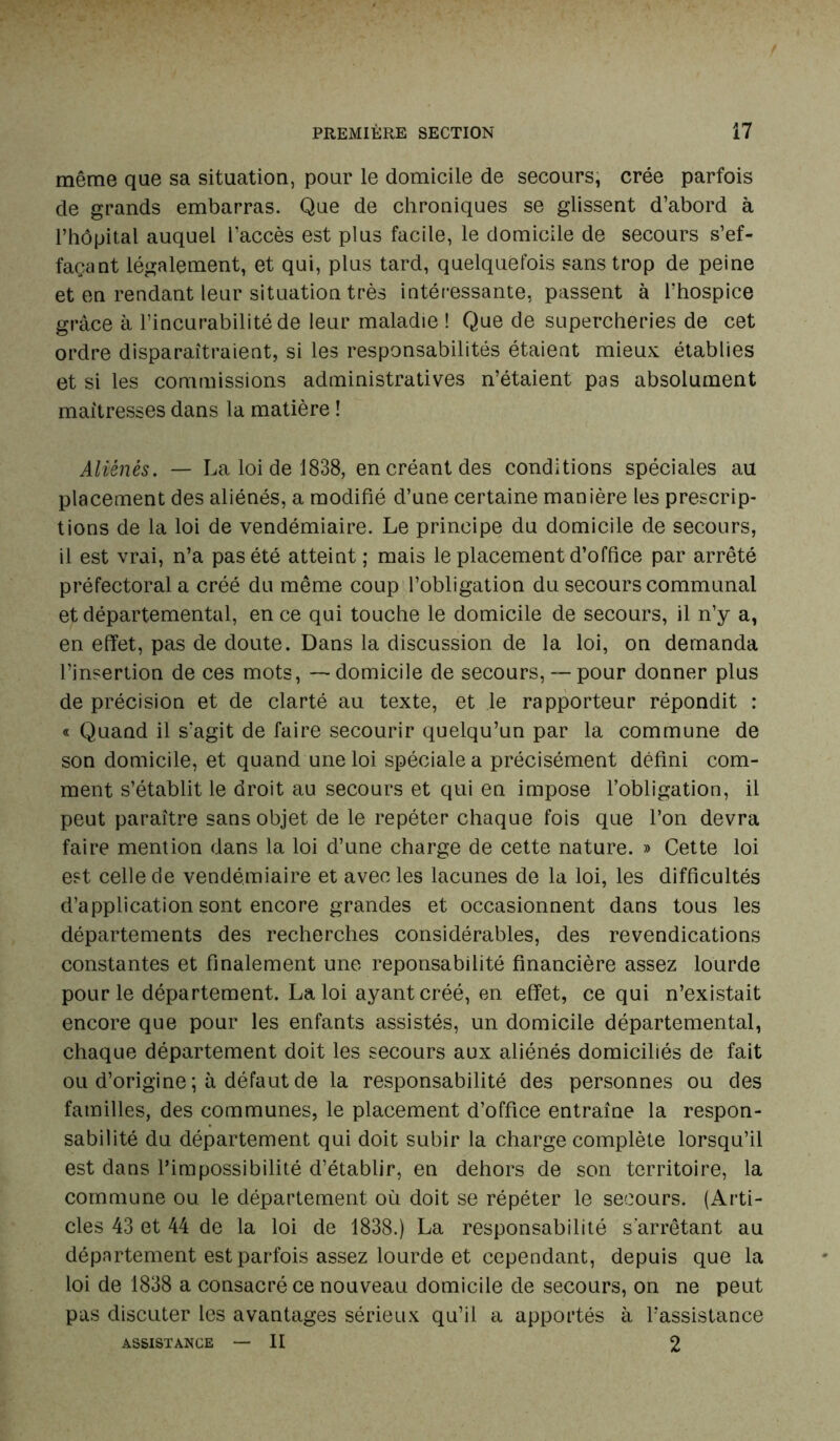 même que sa situation, pour le domicile de secours, crée parfois de grands embarras. Que de chroniques se glissent d’abord à l’hôpital auquel l’accès est plus facile, le domicile de secours s’ef- façant légalement, et qui, plus tard, quelquefois sans trop de peine et en rendant leur situation très intéressante, passent à l’hospice grâce à l’incurabilité de leur maladie ! Que de supercheries de cet ordre disparaîtraient, si les responsabilités étaient mieux, établies et si les commissions administratives n’étaient pas absolument maîtresses dans la matière ! Aliénés. — La loi de 1838, en créant des conditions spéciales au placement des aliénés, a modifié d’une certaine manière les prescrip- tions de la loi de vendémiaire. Le principe du domicile de secours, il est vrai, n’a pas été atteint ; mais le placement d’office par arrêté préfectoral a créé du même coup l’obligation du secours communal et départemental, en ce qui touche le domicile de secours, il n’y a, en effet, pas de doute. Dans la discussion de la loi, on demanda l’insertion de ces mots, — domicile de secours, — pour donner plus de précision et de clarté au texte, et le rapporteur répondit : « Quand il s'agit de faire secourir quelqu’un par la commune de son domicile, et quand une loi spéciale a précisément défini com- ment s’établit le droit au secours et qui en impose l’obligation, il peut paraître sans objet de le repéter chaque fois que l’on devra faire mention dans la loi d’une charge de cette nature. » Cette loi est celle de vendémiaire et avec les lacunes de la loi, les difficultés d’application sont encore grandes et occasionnent dans tous les départements des recherches considérables, des revendications constantes et finalement une reponsabilité financière assez lourde pour le département. La loi ayant créé, en effet, ce qui n’existait encore que pour les enfants assistés, un domicile départemental, chaque département doit les secours aux aliénés domiciliés de fait ou d’origine ; à défaut de la responsabilité des personnes ou des familles, des communes, le placement d’office entraîne la respon- sabilité du département qui doit subir la charge complète lorsqu’il est dans l’impossibilité d’établir, en dehors de son territoire, la commune ou le département où doit se répéter le secours. (Arti- cles 43 et 44 de la loi de 1838.) La responsabilité s’arrêtant au département est parfois assez lourde et cependant, depuis que la loi de 1838 a consacré ce nouveau domicile de secours, on ne peut pas discuter les avantages sérieux qu’il a apportés à l’assistance ASSISTANCE — II 2