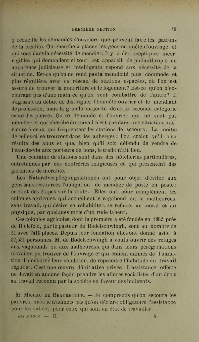 y recueille les demandes d’ouvriers que peuvent faire les patrons de la localité. On cherche à placer les gens en quête d’ouvrage et qui sont dans la nécessité de mendier. Il y a des sceptiques incor- rigibles qui demandent si tout cet appareil de philanthropie en apparence judicieuse et intelligente répond'aux nécessités de la situation. Est-ce qu’on ne rend pas la mendicité plus commode et plus régulière, avec ce réseau de stations espacées, où l’on est assuré de trouver la nourriture et le logement? Est-ce qu’on n’en- courage pas d’une main ce qu’on veut combattre de l’autre? Il s’agissait au début de distinguer l’honnête ouvrier et le mendiant de profession, mais la grande majorité de cette seconde catégorie casse des pierres. On se demande si l’ouvrier qui ne veut pas mendier et qui cherche du travail n’est pas dans une situation infé- rieure à ceux qui fréquentent les stations de secours. La moitié de celles-ci se trouvent dans les auberges; l’on craint qu’il n’en résulte des abus et que, bien qu’il soit défendu de vendre de l’eau-de-vie aux porteurs de bons, le trafic n’ait heu. Une centaine de stations sont dans des hôtelleries particulières, entretenues par des confréries religieuses et qui présentent des garanties de moralité. Les Naturalverpflegungstationen ont pour objet d’éviter aux gens sans ressources l’obligation de mendier de poste en poste; ce sont des étapes sur la route. Elles ont pour complément les colonies agricoles, qui accueillent le vagabond ou le malheureux sans travail, qui désire se réhabiliter, se refaire, au moral et au physique, par quelques mois d’un rude labeur. Ces colonies agricoles, dont la première a été fondée en 1882 près de Bielefeld, par le pasteur de Bodelschwingh, sont au nombre de 21 avec 2410 places. Depuis leur fondation elles ont donné asile à 32,531 personnes. M. de Bodelschwingh a voulu ouvrir des refuges aux vagabonds ou aux malheureux qui dans leurs pérégrinations n’avaient pu trouver de l’ouvrage et qui étaient animés de l’ambi- tion d’améliorer leur condition, de reprendre l’habitude du travail régulier. C’est une œuvre d’initiative privée. L’assistance offerte ne devait en aucune façon prendre les allures socialistes d’un droit au travail reconnu par la société en faveur des indigents. M. Michau de Beauretour. — Je comprends qu’on secoure les pauvres, mais je n’admets pas qu'on déclare obligatoire l’assistance pour les valides, pour ceux qui sont en état de travailler. - II 4 ASSISTANCE