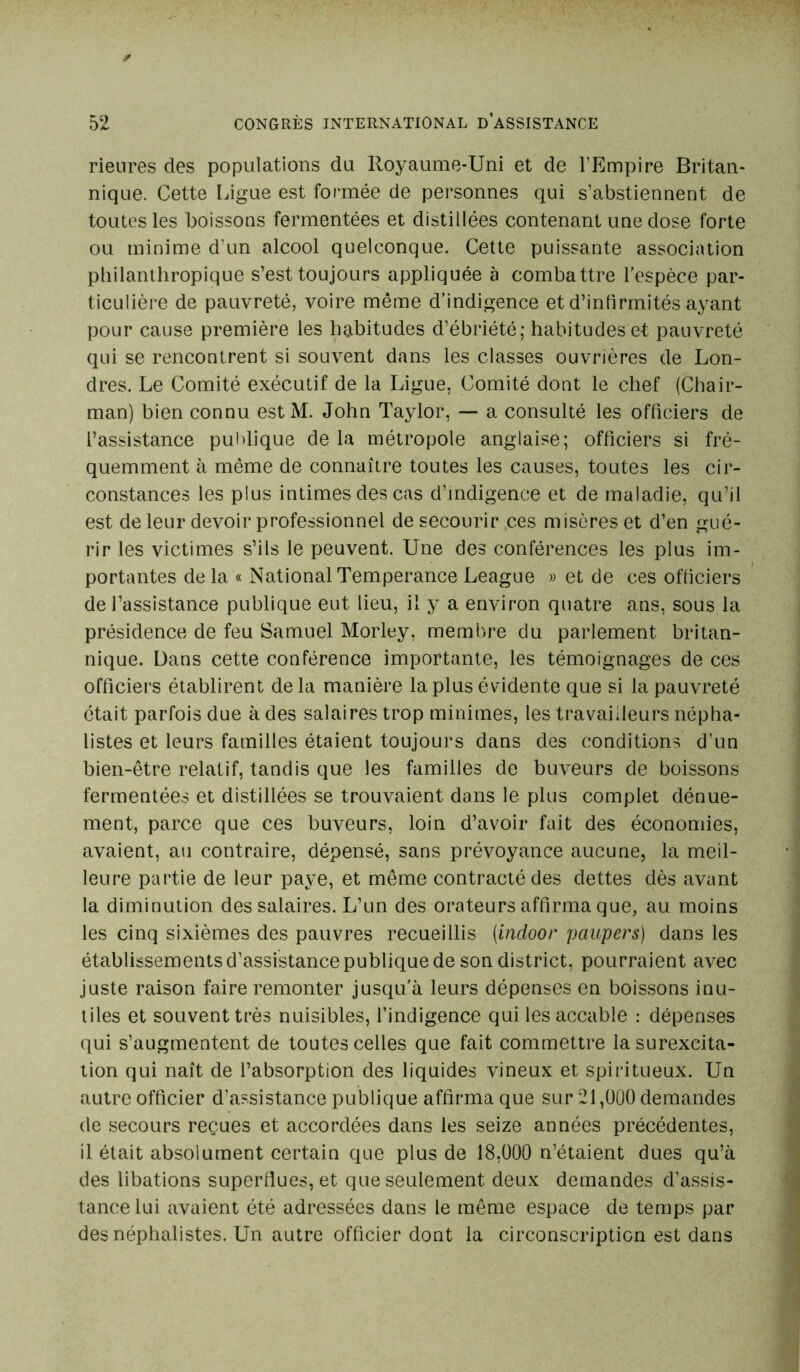 rieures des populations du Royaume-Uni et de l'Empire Britan- nique. Cette Ligue est formée de personnes qui s’abstiennent de toutes les boissons fermentées et distillées contenant une dose forte ou minime d'un alcool quelconque. Cette puissante association philanthropique s’est toujours appliquée à combattre l’espèce par- ticulière de pauvreté, voire même d’indigence et d’infirmités ayant pour cause première les habitudes d’ébriété; habitudes et pauvreté qui se rencontrent si souvent dans les classes ouvrières de Lon- dres. Le Comité exécutif de la Ligue, Comité dont le chef (Chair- man) bien connu est M. John Taylor, — a consulté les officiers de l’assistance publique de la métropole anglaise; officiers si fré- quemment à même de connaître toutes les causes, toutes les cir- constances les plus intimes des cas d’indigence et de maladie, qu’il est de leur devoir professionnel de secourir ces misères et d’en gué- rir les victimes s’ils le peuvent. Une des conférences les plus im- portantes de la « National Tempérance League » et de ces officiers de l’assistance publique eut lieu, il y a environ quatre ans, sous la présidence de feu Samuel Morley, membre du parlement britan- nique. Dans cette conférence importante, les témoignages de ces officiers établirent delà manière la plus évidente que si la pauvreté était parfois due à des salaires trop minimes, les travailleurs népha- listes et leurs familles étaient toujours dans des conditions d’un bien-être relatif, tandis que les familles de buveurs de boissons fermentées et distillées se trouvaient dans le plus complet dénue- ment, parce que ces buveurs, loin d’avoir fait des économies, avaient, au contraire, dépensé, sans prévoyance aucune, la meil- leure partie de leur paye, et même contracté des dettes dès avant la diminution des salaires. L’un des orateurs affirma que, au moins les cinq sixièmes des pauvres recueillis (indoor paupers) dans les établissements d’assistance publique de son district, pourraient avec juste raison faire remonter jusqu’à leurs dépenses en boissons inu- tiles et souvent très nuisibles, l’indigence qui les accable : dépenses qui s’augmentent de toutes celles que fait commettre la surexcita- tion qui naît de l’absorption des liquides vineux et spiritueux. Un autre officier d’assistance publique affirma que sur 21,000 demandes de secours reçues et accordées dans les seize années précédentes, il était absolument certain que plus de 18,000 n’étaient dues qu’à des libations superflues, et que seulement deux demandes d’assis- tance lui avaient été adressées dans le même espace de temps par des néphalistes. Un autre officier dont la circonscription est dans