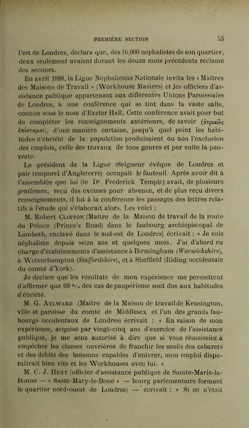 Test de Londres, déclara que, des 16,000 néphalistes de son quartier, deux seulement avaient durant les douze mois précédents réclamé des secours. En avril 1888, la Ligue Néphalienne Nationale invita les « Maîtres des Maisons de Travail » (Workhouse Masters) et Jes officiers d’as- sistance publique appartenant aux différentes Unions Paroissiales de Londres, à une conférence qui se tint dans la vaste salle, connue sous le nom d’Exeter Hall. Cette conférence avait pour but de compléter les renseignements antérieurs, de savoir (àxpsxwç E7ct<7TatAoa), d’une manière certaine, jusqu’à quel point les habi- tudes d’ébriété de la population produisaient ou non l’exclusion des emplois, celle des travaux de tous genres et par suite la pau- vreté. Le président de la Ligue (Seigneur évêque de Londres et pair temporel d’Angleterre) occupait le fauteuil. Après avoir dit à l’assemblée que lui (le Dr Frederick Temple) avait, de plusieurs gentlemen, reçu des excuses pour absence, et de plus reçu divers renseignements, il lut à la conférence les passages des lettres rela- tifs à l’étude qui s’élaborait alors. Les voici : M. Robert Clinton (Maître de la Maison de travail de la route du Prince (Prince’s Road) dans le faubourg archiépiscopal de Lambeth, enclavé dans le sud-est de Londres) écrivait : « Je suis néphaliste depuis seize ans et quelques mois. J’ai d’abord eu charge d’établissements d’assistance à Birmingham (Warwinkshire), à Wolverhampton (Staffordshire), et à Sheffield (Riding occidentale du comté d’York). Je déclare que les résultats de mon expérience me permettent d'affirmer que 60 % des cas de paupérisme sont dus aux habitudes d’ébriété. M. G. Aylward (Maître de la Maison de travailde Kensington, ville et paroisse du comté de Middlesex et l’un des grands fau- bourgs occidentaux de Londres) écrivait : « En raison de mon expérience, acquise par vingt-cinq ans d’exercice de l’assistance publique, je me sens autorisé à dire que si vous réussissiez à empêcher les classes ouvrières de franchir les seuils des cabarets et des débits des boissons capables d’enivrer, mon emploi dispa- raîtrait bien vite et les Workhouses avec lui. » M. C. J. Hunt (officier d’assistance publique de Sainte-Marie-la- Bonne — « Saint-Mary-le-Bone » — bourg parlementaire formant le quartier nord-ouest de Londres) — écrivait : « Si ce n’était