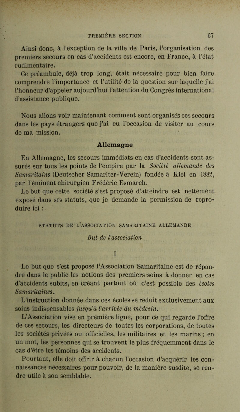 Ainsi donc, à l’exception de la ville de Paris, l’organisation des premiers secours en cas d’accidents est encore, en France, à l’état rudimentaire. Ce préambule, déjà trop long, était nécessaire pour bien faire comprendre l’importance et l’utilité de la question sur laquelle j’ai l’honneur d’appeler aujourd'hui l’attention du Congrès international d’assistance publique. Nous allons voir maintenant comment sont organisés ces secours dans les pays étrangers que j’ai eu l’occasion de visiter au cours de ma mission. Allemagne En Allemagne, les secours immédiats en cas d’accidents sont as- surés sur tous les points de l’empire par la Société allemande des Samaritains (Deutscher Samariter-Verein) fondée à Kiel en 1882, par l’éminent chirurgien Frédéric Esmarch. Le but que cette société s’est proposé d’atteindre est nettement exposé dans ses statuts, que je demande la permission de repro- duire ici : STATUTS DE L’ASSOCIATION SAMARITAINE ALLEMANDE But de l’association I Le but que s’est proposé l’Association Samaritaine est de répan- dre dans le public les notions des premiers soins à donner en cas d’accidents subits, en créant partout où c’est possible des écoles Samaritaines. L’instruction donnée dans ces écoles se réduit exclusivement aux soins indispensables jusqu’à l'arrivée du médecin. L’Association vise en première ligne, pour ce qui regarde l’offre de ces secours, les directeurs de toutes les corporations, de toutes les sociétés privées ou officielles, les militaires et les marins ; en un mot, les personnes qui se trouvent le plus fréquemment dans le cas d’être les témoins des accidents. Pourtant, elle doit offrir à chacun l’occasion d’acquérir les con- naissances nécessaires pour pouvoir, de la manière susdite, se ren- dre utile à son semblable.