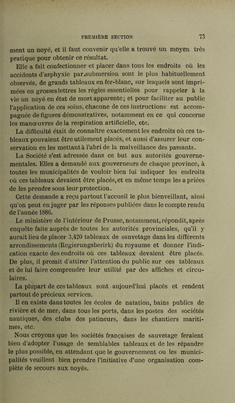 ment un noyé, et il faut convenir qu’elle a trouvé un moyen très pratique pour obtenir ce résultat. Elle a fait confectionner et placer dans tous les endroits où les accidents d’asphyxie par .submersion sont le plus habituellement observés, de grands tableaux en fer-blanc, sur lesquels sont impri- mées en grosses lettres les règles essentielles pour rappeler à la vie un noyé en état de mort apparente; et pour faciliter au public l’application de ces soins, chacune de ces instructions est accom- pagnée de figures démonstratives, notamment en ce qui concerne les manœuvres de la respiration artificielle, etc. La difficulté était de connaître exactement les endroits où ces ta- bleaux pouvaient être utilement placés, et aussi d’assurer leur con- servation en les mettant à l’abri de la malveillance des passants. La Société s’est adressée dans ce but aux autorités gouverne- mentales. Elles a demandé aux gouverneurs de chaque province, à toutes les municipalités de vouloir bien lui indiquer les endroits où ces tableaux devaient être placés, et en même temps les a priées de les prendre sous leur protection. Cette demande a reçu partout l’accueil le plus bienveillant, ainsi qu’on peut en juger par les réponses publiées dans le compte rendu de l’année 1886. Le ministère de l’intérieur de Prusse, notamment, répondit, après enquête faite auprès de toutes les autorités provinciales, qu’il y aurait lieu de placer 3,420 tableaux de sauvetage dans les différents arrondissements (Regierungsberirk) du royaume et donner l’indi- cation exacte des endroits où ces tableaux devaient être placés. De plus, il promit d'attirer l’attention du public sur ces tableaux et de lui faire comprendre leur utilité par des affiches et circu- laires. La plupart de ces tableaux sont aujourd’hui placés et rendent partout de précieux services. Il en existe dans toutes les écoles de natation, bains publics de rivière et de mer, dans tous les ports, dans les postes des sociétés nautiques, des clubs des patineurs, dans les chantiers mariti- mes, etc. Nous croyons que les sociétés françaises de sauvetage feraient bien d’adopter l’usage de semblables tableaux et de les répandre le plus possible, en attendant que le gouvernement ou les munici- palités veuillent bien prendre l’initiative d’une organisation com- plète de secours aux noyés.