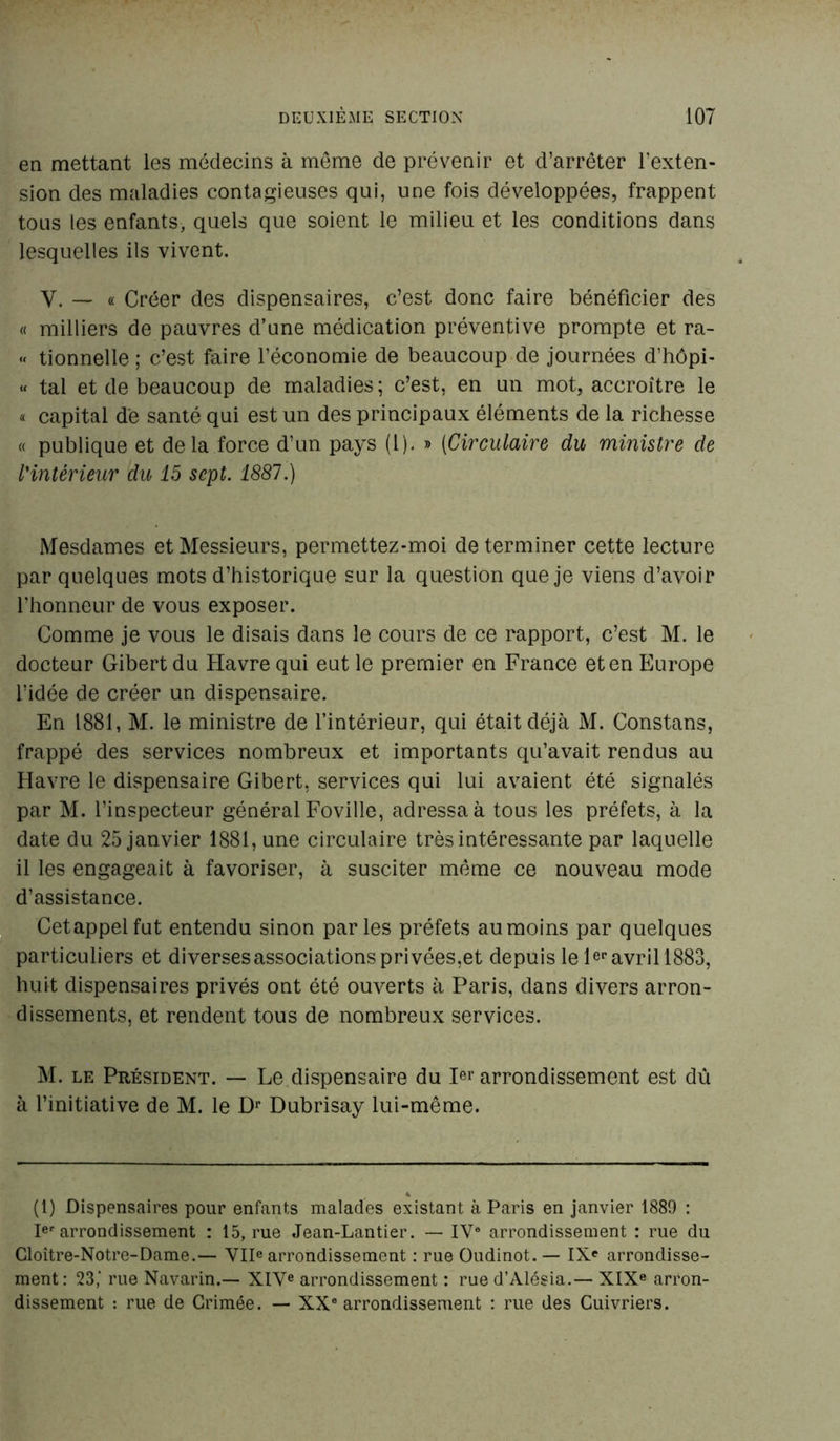 en mettant les médecins à môme de prévenir et d’arrêter l’exten- sion des maladies contagieuses qui, une fois développées, frappent tous les enfants, quels que soient le milieu et les conditions dans lesquelles ils vivent. Y. — « Créer des dispensaires, c’est donc faire bénéficier des « milliers de pauvres d’une médication préventive prompte et ra- « tionnelle ; c’est faire l’économie de beaucoup de journées d’hôpi- « tal et de beaucoup de maladies ; c’est, en un mot, accroître le « capital de santé qui est un des principaux éléments de la richesse « publique et delà force d’un pays (1). » (Circulaire du ministre de l'intérieur du 15 sept. 1887.) Mesdames et Messieurs, permettez-moi de terminer cette lecture par quelques mots d’historique sur la question que je viens d’avoir l’honneur de vous exposer. Comme je vous le disais dans le cours de ce rapport, c’est M. le docteur Gibert du Havre qui eut le premier en France et en Europe l’idée de créer un dispensaire. En 1881, M. le ministre de l’intérieur, qui était déjà M. Constans, frappé des services nombreux et importants qu’avait rendus au Havre le dispensaire Gibert, services qui lui avaient été signalés par M. l’inspecteur général Foville, adressa à tous les préfets, à la date du 25 janvier 1881, une circulaire très intéressante par laquelle il les engageait à favoriser, à susciter même ce nouveau mode d’assistance. Cetappelfut entendu sinon parles préfets au moins par quelques particuliers et diverses associations privées,et depuis le 1er avril 1883, huit dispensaires privés ont été ouverts à Paris, dans divers arron- dissements, et rendent tous de nombreux services. M. le Président. — Le dispensaire du I«r arrondissement est dû à l’initiative de M. le Dr Dubrisay lui-même. 4 (1) Dispensaires pour enfants malades existant à Paris en janvier 1889 : Ier arrondissement : 15, rue Jean-Lantier. — IV0 arrondissement : rue du Cloître-Notre-Dame.— VIIe arrondissement : rue Oudinot. — IXe arrondisse- ment: 23,’ rue Navarin.— XIVe arrondissement : rue d’Alésia.— XIXe arron- dissement : rue de Crimée. — XXe arrondissement : rue des Cuivriers.