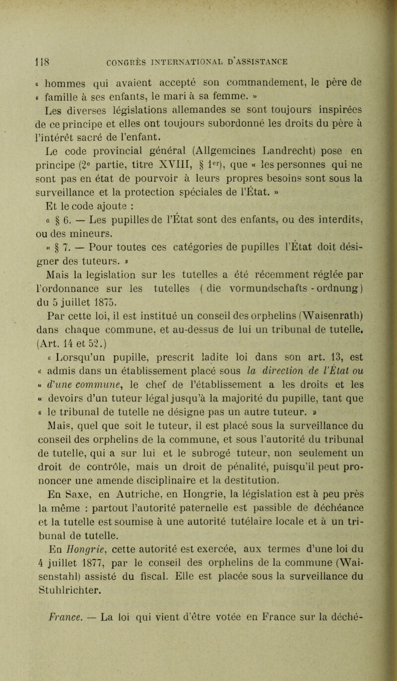 « hommes qui avaient accepté son commandement, le père de « famille à ses enfants, le mari à sa femme. » Les diverses législations allemandes se sont toujours inspirées de ce principe et elles ont toujours subordonné les droits du père à l’intérêt sacré de l’enfant. Le code provincial général (Allgemcines Landrecht) pose en principe (2e partie, titre XVIII, § 1er), que « les personnes qui ne sont pas en état de pourvoir à leurs propres besoins sont sous la surveillance et la protection spéciales de l’État. » Et le code ajoute : « § 6. — Les pupilles de l’État sont des enfants, ou des interdits, ou des mineurs. « § 7. — Pour toutes ces catégories de pupilles l’État doit dési- gner des tuteurs. » Mais la législation sur les tutelles a été récemment réglée par l’ordonnance sur les tutelles ( die vormundschafts - ordnung ) du 5 juillet 1875. Par cette loi, il est institué un conseil des orphelins (Waisenrath) dans chaque commune, et au-dessus de lui un tribunal de tutelle. (Art. 14 et 52.) « Lorsqu’un pupille, prescrit ladite loi dans son art. 13, est * admis dans un établissement placé sous la direction de l’Ètat ou «< d'une commune, le chef de l’établissement a les droits et les « devoirs d’un tuteur légal jusqu’à la majorité du pupille, tant que ci le tribunal de tutelle ne désigne pas un autre tuteur. » Mais, quel que soit le tuteur, il est placé sous la surveillance du conseil des orphelins de la commune, et sous l’autorité du tribunal de tutelle, qui a sur lui et le subrogé tuteur, non seulement un droit de contrôle, mais un droit de pénalité, puisqu’il peut pro- noncer une amende disciplinaire et la destitution. En Saxe, en Autriche, en Hongrie, la législation est à peu près la même : partout l’autorité paternelle est passible de déchéance et la tutelle est soumise à une autorité tutélaire locale et à un tri- bunal de tutelle. En Hongrie, cette autorité est exercée, aux termes d’une loi du 4 juillet 1877, par le conseil des orphelins de la commune (Wai- senstahl) assisté du fiscal. Elle est placée sous la surveillance du Stuhlrichter. France. — La loi qui vient d'être votée en France sur la déché-