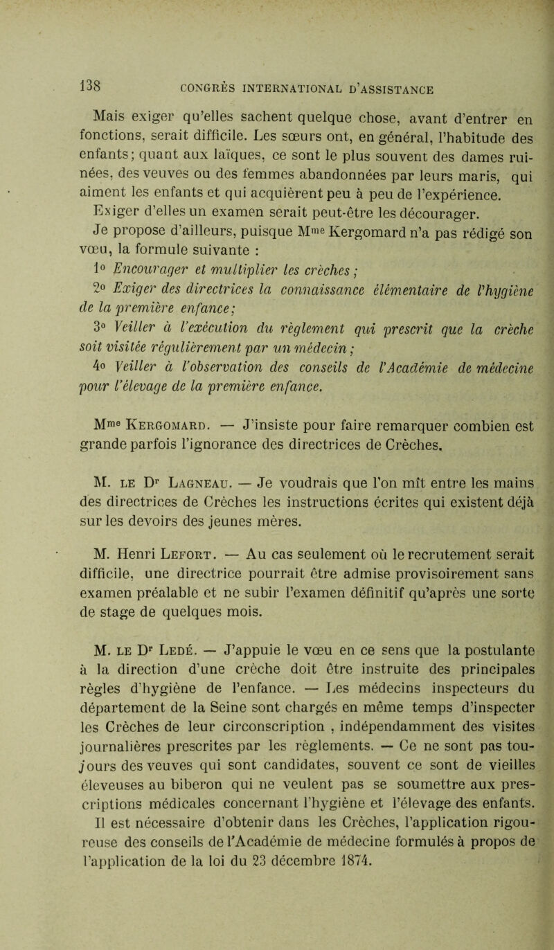 Mais exiger qu’elles sachent quelque chose, avant d’entrer en fonctions, serait difficile. Les sœurs ont, en général, l’habitude des enfants; quant aux laïques, ce sont le plus souvent des dames rui- nées, des veuves ou des femmes abandonnées par leurs maris, qui aiment les enfants et qui acquièrent peu à peu de l’expérience. Exiger d’elles un examen serait peut-être les décourager. Je propose d’ailleurs, puisque M^e Kergomard n’a pas rédigé son vœu, la formule suivante : 1° Encourager et multiplier les crèches ; 2° Exiger des directrices la connaissance élémentaire de Vhygiène de la première enfance; 3° Veiller à l’exécution du règlement qui prescrit que la crèche soit visitée régulièrement par un médecin ; 4° Yeiller à l’observation des conseils de l’Académie de médecine pour l’élevage de la première enfance. Mme Kergomard. — J’insiste pour faire remarquer combien est grande parfois l’ignorance des directrices de Crèches, M. le Dr Lagneau. — Je voudrais que l’on mît entre les mains des directrices de Crèches les instructions écrites qui existent déjà sur les devoirs des jeunes mères. M. Henri Lefort. — Au cas seulement où le recrutement serait difficile, une directrice pourrait être admise provisoirement sans examen préalable et ne subir l’examen définitif qu’après une sorte de stage de quelques mois. M. le Dr Ledé. — J’appuie le vœu en ce sens que la postulante à la direction d’une crèche doit être instruite des principales règles d’hygiène de l’enfance. — Les médecins inspecteurs du département de la Seine sont chargés en même temps d’inspecter les Crèches de leur circonscription , indépendamment des visites journalières prescrites par les règlements. — Ce ne sont pas tou- jours des veuves qui sont candidates, souvent ce sont de vieilles éleveuses au biberon qui ne veulent pas se soumettre aux pres- criptions médicales concernant l’hygiène et l’élevage des enfants. Il est nécessaire d’obtenir dans les Crèches, l’application rigou- reuse des conseils de l'Académie de médecine formulés à propos de l’application de la loi du 23 décembre 1874.