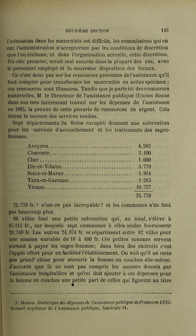 l'admission dans les maternités est difficile, les commissions qui en ont l’administration n’accepteront pas les conditions de discrétion que l’on réclame, et dans l’organisation actuelle, cette discrétion, fut-elle promise, serait mal assurée dans la plupart des cas, avec le personnel employé et la mauvaise disposition des locaux. Ce n’est donc pas sur les ressources présentes de l’assistance qu’il faut compter pour transformer les maternités en asiles spéciaux ; ces ressources sont illusoires. Tandis que je parle ici des ressources matérielles, M. le Directeur de l’assistance publique (l)nous donne dans son très intéressant travail sur les dépenses de l’assistance en 1885, la preuve de cette pénurie de ressources en argent. Cela donne la mesure des services rendus. Sept départements (la Seine excepté) donnent une subvention pour les services d’accouchement et les traitements des sages- femmes. Aveyron 4.983 Charente 2.100 Cher 1.000 Ille-et-Vilaine 3.779 Seine-et-Marne 1.914 Tarn-et-Garonne 1:263 Vienne 10.727 25.778 25.778 fr. ! n’est-ce pas incroyable? et les communes n’en font pas beaucoup plus. 89 villes font une petite subvention qui, au total, s’élève à 45.214 fr., sur lesquels sept communes à elles seules fournissent 20.340 fr. Les autres 24.874 fr. se répartissent entre 82 villes pour une somme variable de 18 à 600 fr. Ces petites sommes servent surtout à payer les sages-femmes; dans bien des endroits c’est l’appât offert pour en faciliter l’établissement. On voit qu’il ne reste pas grand’ chose pour secourir la femme en couches elle-même. J’accorde que là ne sont pas compris les secours donnés par l’assistance hospitalière et qu’on doit ajouter à ces dépenses pour la femme en couches une petite part de celles qui figurent au titre (1) Monod. Statistique des dépenses de l'assistance publique deFranceen 1885. Conseil supérieur de l’Assistance publique, fascicule 24.