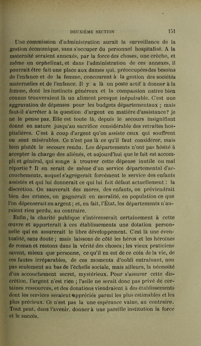 Une commission d’administration aurait la surveillance de la gestion économique, sans s’occuper du personnel hospitalisé. A la maternité seraient annexés, par la force des choses, une crèche, et même un orphelinat, et dans l’administration de ces annexes, il pourrait être fait une place aux dames qui, préoccupées des besoins de l’enfance et de la femme, concourent à la gestion des sociétés maternelles et de l’enfance. Il y a là un poste actif à donner à la femme, dont les instincts généreux et la compassion native bien connus trouveraient là un aliment presque inépuisable. C’est une aggravation de dépenses pour les budgets départementaux ; mais faut-il s’arrêter à la question d’argent en matière d’assistance? je ne le pense pas. Elle est toute là, depuis le secours insignifiant donné en nature jusqu’au sacrifice considérable des retraites hos- pitalières. C’est à coup d’argent qu’on assiste ceux qui souffrent ou sont misérables. Ce n’est pas là ce qu’il faut considérer, mais bien plutôt le secours rendu. Les départements n’ont pas hésité à accepter la charge des aliénés, et aujourd’hui que le fait est accom- pli et général, qui songe à trouver cette dépense inutile ou mal répartie ? Il en serait de même d’un service départemental d’ac- couchements, auquel s’agrégerait forcément le service des enfants assistés et qui lui donnerait ce qui lui fait défaut actuellement : la discrétion. On sauverait des mères, des enfants, on préviendrait bien des crimes, on gagnerait en moralité, en population ce que l’on dépenserait en argent ; et, en fait, l’État, les départements n’au- raient rien perdu, au contraire. Enfin, la charité publique s’intéresserait certainement à cette œuvre et apporterait à ces établissements une dotation person- nelle qui en assurerait le libre développement. C’est là une éven- tualité, sans doute ; mais laissons de côté les héros et les héroïnes de roman et restons dans la vérité des choses ; les vieux praticiens savent, mieux que personne, ce qu’il en est de ce coin de la vie, de ces fautes irréparables, de ces moments d’oubli entraînant, non pas seulement au bas de l’échelle sociale, mais ailleurs, la nécessité d’un accouchement secret, mystérieux. Pour s’assurer cette dis- crétion, l’argent n’est rien ; l’asile ne serait donc pas privé de cer- taines ressources, et des donations viendraient à des établissements dont les services seraient^ppréciés parmi les plus estimables et les plus précieux: Ce n’est pas là une espérance vaine, au contraire. Tout peut, dans l’avenir, donner à une pareille institution la force et le succès.