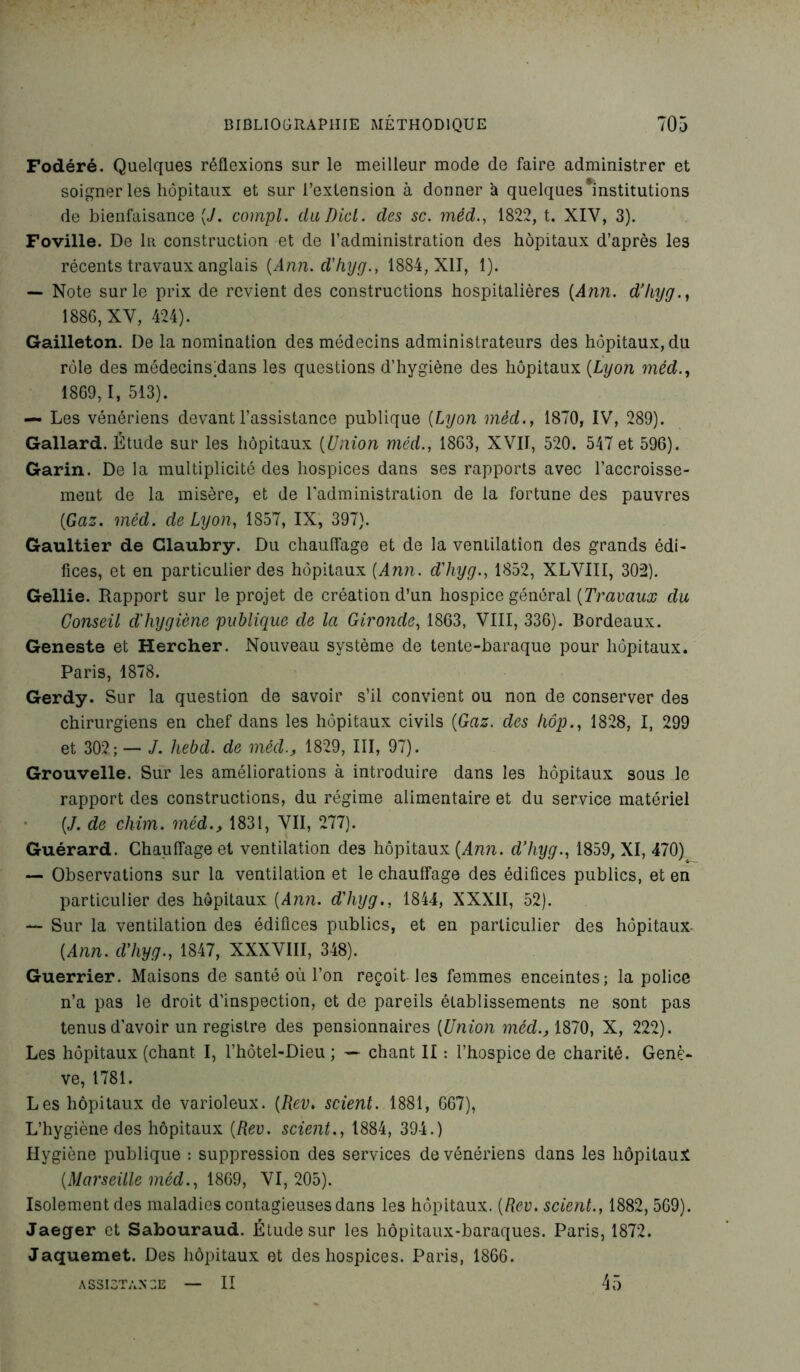 Fodéré. Quelques réflexions sur le meilleur mode de faire administrer et soigner les hôpitaux et sur l’extension à donner à quelques 'institutions de bienfaisance («/. compl. diiDicl. des sc. méd., 1822, t. XIY, 3). Foville. De 1r construction et de l’administration des hôpitaux d’après les récents travaux anglais (Ann. d'hyg., 1884, XII, 1). — Note sur le prix de revient des constructions hospitalières (Ann. d’hyg 1886, XV, 424). Gailleton. De la nomination des médecins administrateurs des hôpitaux, du rôle des médecins)dans les questions d’hygiène des hôpitaux (Lyon méd., 1869,1, 513). — Les vénériens devant l’assistance publique (Lyon méd., 1870, IV, 289). Gallard. Étude sur les hôpitaux (Union méd., 1863, XVII, 520. 547 et 596). Garin. De la multiplicité des hospices dans ses rapports avec l'accroisse- ment de la misère, et de l'administration de la fortune des pauvres (Gaz. méd. de Lyon, 1857, IX, 397). Gaultier de Glaubry. Du chauffage et de la ventilation des grands édi- fices, et en particulier des hôpitaux (Ann. d'hyg., 1852, XLVIII, 302). Gellie. Rapport sur le projet de création d’un hospice général (Travaux du Conseil d'hygiène publique de la Gironde, 1863, VIII, 336). Bordeaux. Geneste et Hercher. Nouveau système de tente-baraque pour hôpitaux. Paris, 1878. Gerdy. Sur la question de savoir s’il convient ou non de conserver des chirurgiens en chef dans les hôpitaux civils (Gaz. des hop., 1828, I, 299 et 302; — J. hebd. de méd., 1829, III, 97). Grouvelle. Sur les améliorations à introduire dans les hôpitaux sous le rapport des constructions, du régime alimentaire et du service matériel (J. de chim. méd., 1831, VII, 277). Guérard. Chauffage et ventilation des hôpitaux (Ann. d’hyg., 1859, XI, 470) — Observations sur la ventilation et le chauffage des édifices publics, et en particulier des hôpitaux (Ann. d'hyg., 1844, XXXII, 52). — Sur la ventilation des édifices publics, et en particulier des hôpitaux- (Ann. d'hyg., 1847, XXXVIII, 348). Guerrier. Maisons de santé où l’on reçoit les femmes enceintes; la police n’a pas le droit d'inspection, et de pareils établissements ne sont pas tenus d’avoir un registre des pensionnaires (Union méd., 1870, X, 222). Les hôpitaux (chant I, l’hôtel-Dieu ; — chant II : l’hospice de charité. Genè- ve, 1781. Les hôpitaux de varioleux. (Rev. scient. 1881, 667), L’hygiène des hôpitaux (Rev. scient., 1884, 394.) Hygiène publique : suppression des services de vénériens dans les hôpitaux (Marseille méd., 1869, VI, 205). Isolement des maladies contagieuses dans les hôpitaux. (Rev. scient., 1882, 569). Jaeger et Sabouraud. Étude sur les hôpitaux-baraques. Paris, 1872. Jaquemet. Des hôpitaux et des hospices. Paris, 1866. — II ASSISTANCE 45