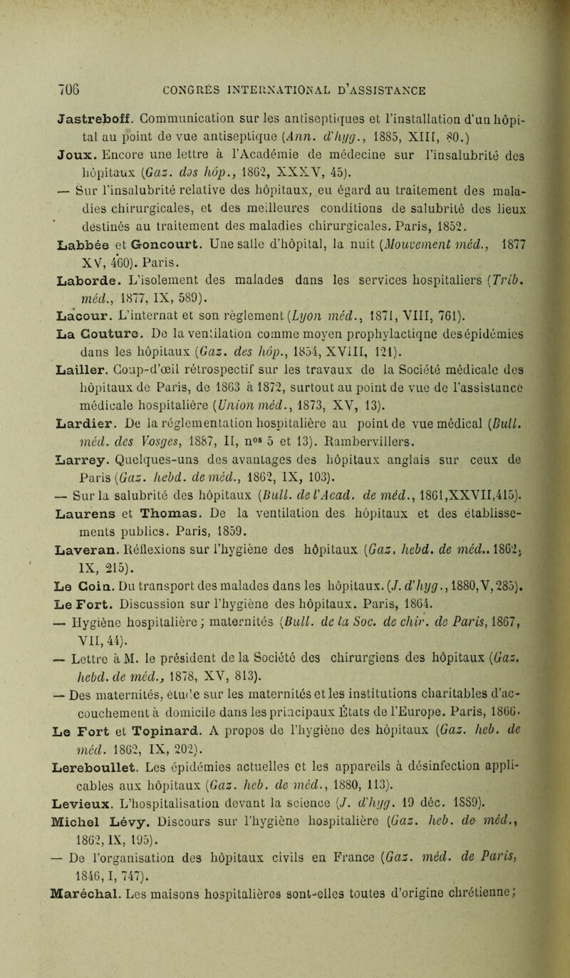 Jastreboff. Communication sur les antiseptiques et l’installation d’un hôpi- tal au point de vue antiseptique (Ann. d'hyg., 1885, XIII, 80.) Joux. Encore une lettre à l’Académie de médecine sur l’insalubrité des hôpitaux (Gaz. dos hôp., 1862, XXXV, 45). — Sur l’insalubrité relative des hôpitaux, eu égard au traitement des mala- dies chirurgicales, et des meilleures conditions de salubrité des lieux destinés au traitement des maladies chirurgicales. Paris, 1852. Labbée et Goncourt. Une salle d’hôpital, la nuit (Mouvement méd., 1877 XV, 460). Paris. Laborde. L’isolement des malades dans les services hospitaliers (Trib. méd., 1877, IX, 589). Lacour. L’internat et son règlement (Lyon méd., 1871, VIII, 761). La Couture. De la ventilation comme moyen prophylactique desépidémies dans les hôpitaux (Gaz. des hôp., 1854, XVIII, 121). Lailler. Coup-d’œil rétrospectif sur les travaux de la Société médicale des hôpitaux de Paris, de 1863 à 1872, surtout au point de vue de l’assistance médicale hospitalière (Union méd., 1873, XV, 13). Lardier. De la réglementation hospitalière au point de vue médical (Bull. méd. des Vosges, 1887, II, nos 5 et 13). Rambervillers. Larrey. Quelques-uns des avantages des hôpitaux anglais sur ceux de Paris (Gaz. hebd. de méd., 1862, IX, 103). — Sur la salubrité des hôpitaux (Bull, de VAcad, de méd., 1861,XXVII,415). Laurens et Thomas. De la ventilation des hôpitaux et des établisse- ments publics. Paris, 1859. Laveran. Réflexions sur l’hygiène des hôpitaux (Gaz, hebd. de méd.. 1862. IX, 215). Le Coin. Du transport des malades dans les hôpitaux. (/. d'hyg., 1880,V, 285). Le Fort. Discussion sur l’hygiène des hôpitaux. Paris, 1864. — Hygiène hospitalière; maternités (Bull, de la Soc. dechir. de Paris, 1867, VII, 44). — Lettre à M. le président delà Société des chirurgiens des hôpitaux (Gaz. hebd. de méd., 1878, XV, 813). — Des maternités, étude sur les maternités et les institutions charitables d’ac- couchement à domicile dans les principaux États de l’Europe. Paris, 1866- Le Fort et Topinard. A propos de l’hygiène des hôpitaux (Gaz. heb. de méd. 1862, IX, 202). Lereboullet. Les épidémies actuelles et les appareils à désinfection appli- cables aux hôpitaux (Gaz. heb. de méd., 1880, 113). Levieux. L’hospitalisation devant la science (J. d'hyg. 19 déc. 1SS9). Michel Lévy. Discours sur l’hygiène hospitalière (Gaz. heb. de méd., 1862, IX, 195). — De l’organisation des hôpitaux civils en France (Gaz. méd. de Paris, 1846,1, 747). Maréchal. Les maisons hospitalières sont-elles toutes d’origine chrétienne;