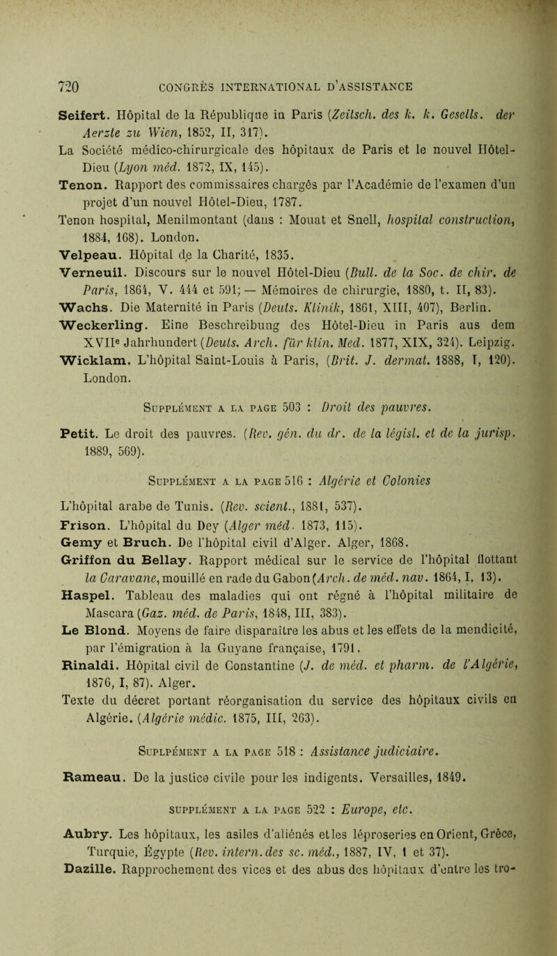 Seifert. Hôpital de la République in Paris (Zeilsch. des k. k. Gesells. der Aerzte zu Wien, 1852, II, 317). La Société médico-chirurgicale des hôpitaux de Paris et le nouvel Hôtel- Dieu {Lyon méd. 1872, IX, 145). Tenon. Rapport des commissaires chargés par l’Académie de l’examen d’un projet d’un nouvel Hôtel-Dieu, 1787. Tenon hospital, Menilmontant (dans : Mouat et Snell, hospital construction, 1884, 1G8). London. Velpeau. Hôpital de la Charité, 1835. Verneuil. Discours sur le nouvel Hôtel-Dieu {Bull, de la Soc. de chir. de Paris, 1864, V. 444 et 591;— Mémoires de chirurgie, 1880, t. II, 83). Wachs. Die Maternité in Paris {Deuts. Klinik, 1861, XIII, 407), Berlin. Weckerling. Eine Beschreibung des Hôtel-Dieu in Paris aus dem XVIIe Jahrhundert {Deuts. Arch. fur klin. Med. 1877, XIX, 324). Leipzig. Wicklam. L’hôpital Saint-Louis à Paris, (,Prit. J. dermat. 1888, T, 120). London. Supplément a la page 503 : Droit des pauvres. Petit. Le droit des pauvres. (Rev. yen. du dr. de la législ. et de la jurisp. 1889, 569). Supplément a la page 516 : Algérie et Colonies L’hôpital arabe de Tunis. (Rev. scient., 1881, 537). Frison. L’hôpital du Dey (Alger méd■ 1873, 115). Gemy et Bruch. De l’hôpital civil d’Alger. Alger, 1868. Griffon du Bellay. Rapport médical sur le service de l’hôpital üottant la Caravane,mouillé en rade du Gabon(Arc/i. de méd. nav. 1864,1, 13). Haspel. Tableau des maladies qui ont régné à l’hôpital militaire de Mascara (Gaz. méd. de Paris, 1848, III, 383). Le Blond. Moyens de faire disparaître les abus et les effets de la mendicité, par l’émigration à la Guyane française, 1791. Rinaldi. Hôpital civil de Gonstantine (J. de méd. et pharm. de l’Algérie, 1876, I, 87). Alger. Texte du décret portant réorganisation du service des hôpitaux civils en Algérie. (Algérie médic. 1875, III, 263). Suplpément a la page 518 : Assistance judiciaire. Rameau. De la justice civile pour les indigents. Versailles, 1849. supplément a la page 522 : Europe, etc. Aubry. Les hôpitaux, les asiles d’aliénés et les léproseries en Orient, Grèce, Turquie, Égypte (Rev. intern.des sc. méd., 1887, IV, 1 et 37). Dazille. Rapprochement des vices et des abus des hôpitaux d’entre les tro-