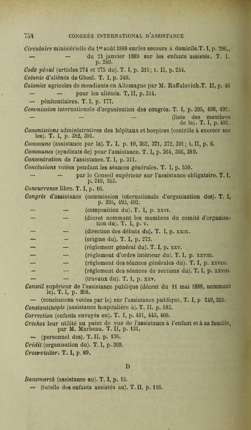 Circulaire ministérielle du 1eraoût 1888 surles secours à domicile.T. I, p. 29G., — — du 21 janvier 1889 sur les enfants assistés. T. I. p. 289. Code pénal (articles 274 et 275 du). T. I, p. 315; t. II, p. 254. Colonie d’aliénés de Gheel. T. I, p. 349. Colonies agricoles de mendiants en Allemagne par M. Raffalovich.T. II, p. 4G — — pour les aliénés. T, II, p.314. — pénitentiaires. T. I, p. 177. Commission internationale d’organisation des congrès. T. I, p. 395, 490, 492. — — — (liste des membres de la). T. I, p. 492. Commissions administratives des hôpitaux et hospices (contrôle à exercer sur les). T. I, p. 382, 391. Commune (assistance par la). T. I, p. 10, 362, 371, 372, 391; t. II, p. G. Communes (syndicats de) pour l’assistance. T. I, p. 364, 36G, 389. Concentration de l’assistance. T. I, p. 311. Conclusions votées pendant les séances générales. T. I, p. 559. — — par le Conseil supérieur sur l’assistance obligatoire. T. 1, p. 249, 263. Concurrence libre. T. I, p. 16. Congrès d’assistance (commission internationale d’organisation des). T. I, p. 395, 490, 492. — — (composition du). T. I, p. xxvi. — — (décret nommant les membres du comité d’organisa- tion du). T. I, p. v. — — (direction des débats du). T. I, p. xxix. — — (origine du). T. I, p. 273. — — (règlement général du). T. I, p. xxv. — — (règlement d’ordre intérieur du). T. I, p. xxvm. — — (règlement des séances générales du). T. I, p. xxvm. — — (règlement des séances de sections du). T. I, p. xxvm. — — (travaux du). T. 1, p. xxv. Conseil supérieur de l’assistance publique (décret du 11 mai 1888, nommant le). T. I, p. 268. — (conclusions votées par le) sur l’assistance publique, T. I, p 249, 263. Constantinople (assistance hospitalière à). T. II. p. 182. Correction (enfants envoyés en). T. I, p. 441, 445, 460. Crèches leur utilité au point de vue de l’assistance à l’enfant et à sa famille, par M. Marbeau. T. II, p. 131. (personnel des). T. II. p. 136. Crédit (organisation du). T. I, p. 309. Cross*visitoi\ T. I, p. 89. D Danemarck (assistance au). T. I, p. 15.