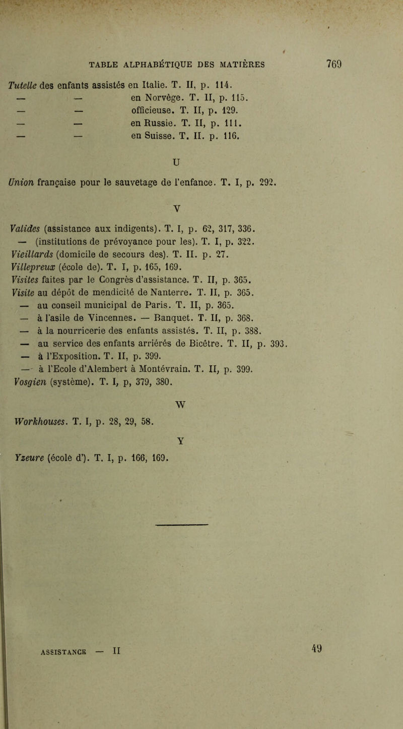 Tutelle des enfants assistés en Italie. T. II, p. 114. — — en Norvège. T. II, p. 115. — — officieuse. T. II, p. 129. — — en Russie. T. II, p. 111. — — en Suisse. T. II. p. 116. U Union française pour le sauvetage de l’enfance. T. I, p. 292. V Valides (assistance aux indigents). T. I, p. 62, 317, 336. — (institutions de prévoyance pour les). T. I, p. 322. Vieillards (domicile de secours des). T. II. p. 27. Villepreux (école de). T. I, p. 165, 169. Visites faites par le Congrès d’assistance. T. II, p. 365. Visite au dépôt de mendicité de Nanterre. T. II, p. 365. — au conseil municipal de Paris. T. II, p. 365. — à l'asile de Vincennes. — Banquet. T. II, p. 368. — à la nourricerie des enfants assistés. T. II, p. 388. — au service des enfants arriérés de Bicêtre. T. II, p. 393. — à l’Exposition. T. II, p. 399. — à l’Ecole d’Alembert à Montévrain. T. II, p. 399. Vosgien (système). T. I, p, 379, 380. W Workhouses. T. I, p. 28, 29, 58. Y Yzeure (école d’). T. I, p. 166, 169. ASSISTANCE II 40