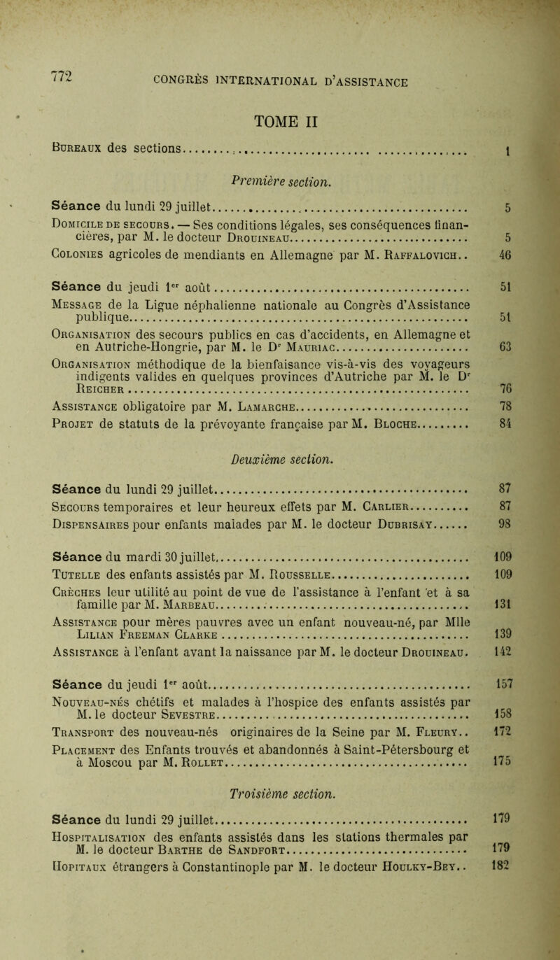 TOME II Bureaux des sections \ Première section. Séance du lundi 29 juillet 5 Domicile de secours. — Ses conditions légales, ses conséquences linan- cières, par M. le docteur Drouineau 5 Colonies agricoles de mendiants en Allemagne par M. Raffalovich. . 46 Séance du jeudi 1er août 51 Message de la Ligue néphalienne nationale au Congrès d’Assistance publique 5t Organisation des secours publics en cas d’accidents, en Allemagne et en Autriche-Hongrie, par M. le Dr Mauriac 63 Organisation méthodique de la bienfaisance vis-à-vis des voyageurs indigents valides en quelques provinces d’Autriche par M. le Dr Reicher 76 Assistance obligatoire par M. Lamarche 78 Projet de statuts de la prévoyante française parM. Bloche 84 Deuxième section. Séance du lundi 29 juillet 87 Secours temporaires et leur heureux effets par M. Carlier 87 Dispensaires pour enfants malades par M. le docteur Dubrisay 98 Séance du mardi 30 juillet 109 Tutelle des enfants assistés par M. Rousselle 109 Crèches leur utilité au point de vue de l’assistance à l’enfant 'et à sa famille par M. Marbeau 131 Assistance pour mères pauvres avec un enfant nouveau-né, par Mlle Lilian Freeman Clarke 139 Assistance à l’enfant avant la naissance par M. le docteur Drouineau. 142 Séance du jeudi 1er août 157 Nouveau-nés chétifs et malades à l’hospice des enfants assistés par M. le docteur Sevestre 158 Transport des nouveau-nés originaires de la Seine par M. Fleury.. 172 Placement des Enfants trouvés et abandonnés à Saint-Pétersbourg et à Moscou par M. Rollet 175 Troisième section. Séance du lundi 29 juillet 179 Hospitalisation des enfants assistés dans les stations thermales par M. le docteur Barthe de Sandfort 179 Hôpitaux étrangers à Constantinople par M. le docteur Houlky-Bey.. 182