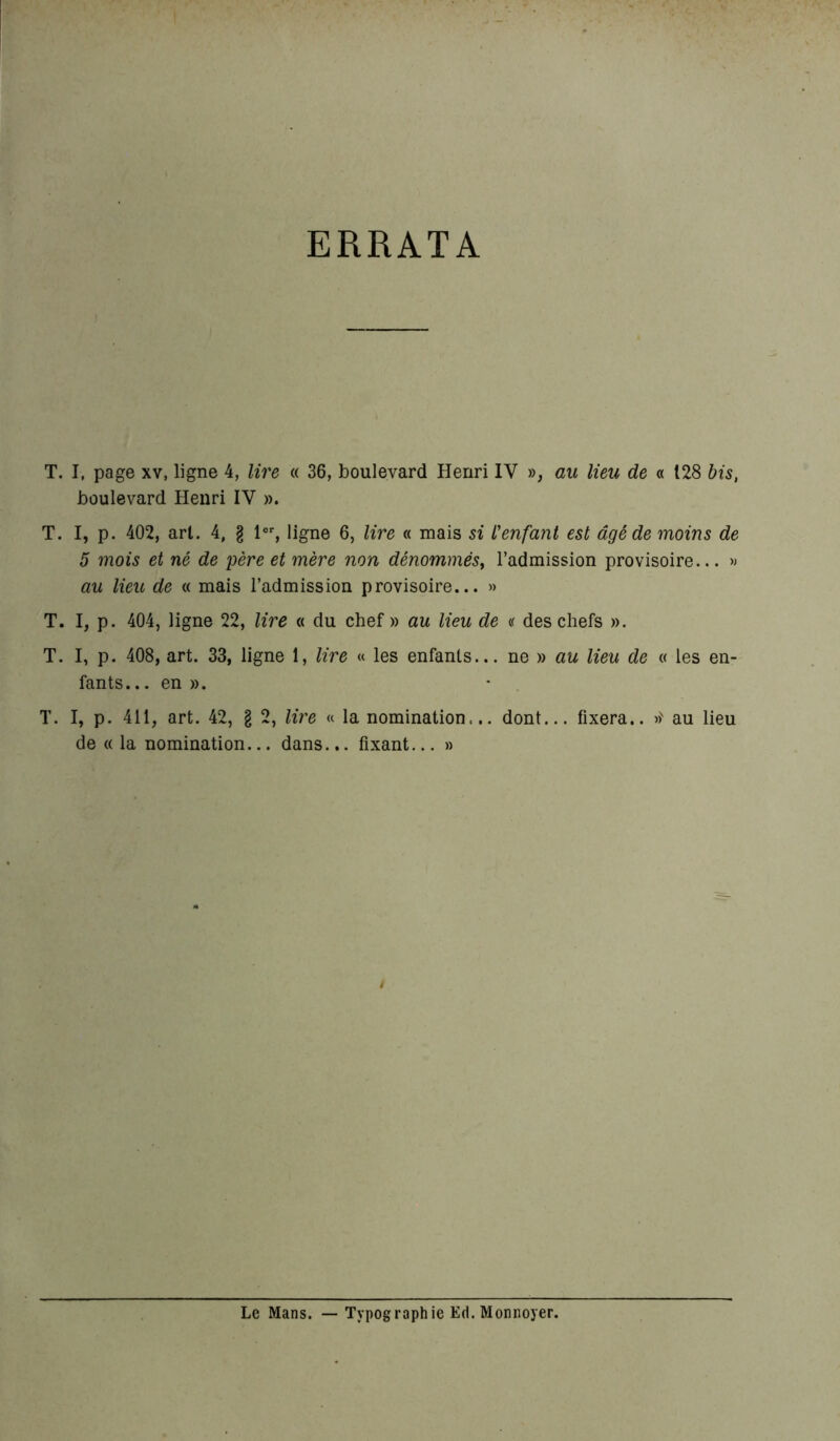 ERRATA T. I, page xv, ligne 4, lire « 36, boulevard Henri IV », au lieu de « 128 bis, boulevard Henri IV ». T. I, p. 402, arl. 4, g lor, ligne 6, lire « mais si L'enfant est âgé de moins de 5 mois et né de père et mère non dénommés, l’admission provisoire... » au lieu de « mais l’admission provisoire... » T. I, p. 404, ligne 22, lire « du chef » au lieu de « des chefs ». T. I, p. 408, art. 33, ligne 1, lire « les enfants... ne » au lieu de « les en- fants.. . en ». T. I, p. 411, art. 42, g 2, lire « la nomination... dont... fixera.. »' au lieu de «la nomination... dans... fixant... » Le Mans. Typographie Ed. Monnoyer.