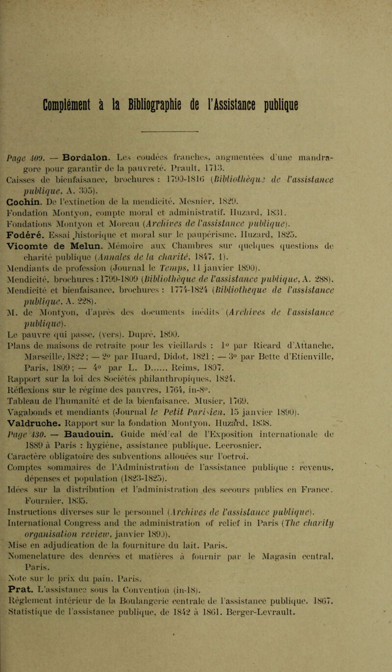 Complément à la Bibliographie de l'Assistance publique Page 400. — Bordalon. Les coudées franches, augmentées d'une mandra- gore pour garantir de la pauvreté. Prault, 1713. Caisses de bienfaisance, brochures : 1790-181G {Bibliothèque de l'assistance publique. A. 305). Cochin. De l’extinction de la mendicité. Mosnicr, 1829. Fondation Montyon, compte moral et administratif. Iluzard. 1831. Fondations Montyon et Moreau {Archives de l'assistance publique). Fodéré. Essai .historique et moral sur le paupérisme. Iluzard. 1825. Vicomte de Melun. Mémoire aux Chambres sur quelques questions de charité publique {Annales de la charité, 1847. 1). Mendiants de profession (Journal le Temps, 11 janvier 1890). Mendicité, brochures : 1799-1809 {Bibliothèque de l’assistance publique, A. 288). Mendicité et bienfaisance, brochures : 1774-1824 (Bibliothèque de l’assistance publique. A. 228). M. de Montyon, d'après des documents inédits {Archives de l'assistance publique). Le pauvre qui passe, (vers). Dupré, 1890. Plans de maisons de retraite pour les vieillards : 1° par Ricard d'Attanehc, Marseille. 1822 ; — 2° par Iluard, Didot, 1821; —3° par Bette d’Etienville, Paris, 1809; — 4° par L. D Reims, 1807. Rapport sur la loi des Sociétés philanthropiques, 1824. Réflexions sur le régime des pauvres, 1764, in-8°. Tableau de l’humanité et de la bienfaisance. Musier, 1769. Vagabonds et mendiants (Journal le Petit Parisien. 15 janvier 1890). Valdruche. Rapport sur la fondation Montyon. Iluzard, 1838. J'age 430. — Baudouin. Guide méd’cal de l’Exposition internationale de 1889 à Paris : hygiène, assistance publique. Lecrosnier. Caractère obligatoire des subventions allouées sur l’octroi. Comptes sommaires de l’Administration de l’assistance publique : revenus, dépenses et population (1823-1825). Idées sur la distribution et l’administration des secours publies en France. Fournier. 1835. Instructions diverses sur le personnel {Archives de l’assistance publique). International Congress and the administration of relief in Paris ( The charily organisation review, janvier 1890). Mise en adjudication de la fourniture du lait. Paris. Nomenclature des denrées et matières à fournir par le Magasin central. Paris. Note sur le prix du pain. Paris. Prat. L 'assistance sous la Convention (in-18). Règlement intérieur de la Boulangerie centrale de l’assistance publique. 1867. Statistique de l'assistance publique, de 1842 à 1861. Berger-Levrault.