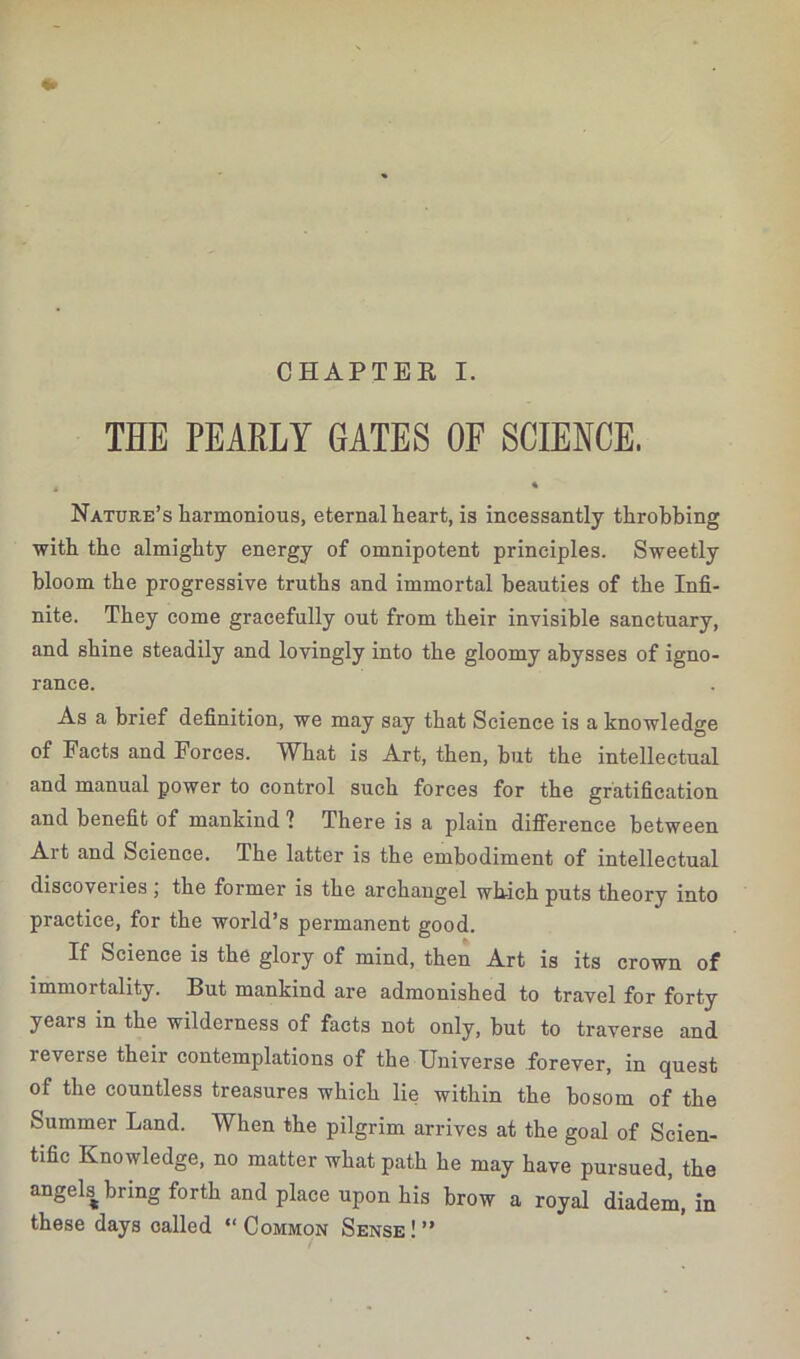 THE PEARLY GATES OF SCIENCE, , * Nature’s harmonious, eternal heart, is incessantly throbbing with the almighty energy of omnipotent principles. Sweetly bloom the progressive truths and immortal beauties of the Infi- nite. They come gracefully out from their invisible sanctuary, and shine steadily and lovingly into the gloomy abysses of igno- rance. As a brief definition, we may say that Science is a knowledge of Facts and Forces. What is Art, then, but the intellectual and manual power to control such forces for the gratification and benefit of mankind ? There is a plain difference between Art and Science. The latter is the embodiment of intellectual discoveries ; the former is the archangel which puts theory into practice, for the world’s permanent good. If Science is the glory of mind, then Art is its crown of immortality. But mankind are admonished to travel for forty years in the wilderness of facts not only, but to traverse and reverse their contemplations of the Universe forever, in quest of the countless treasures which lie within the bosom of the Summer Land. When the pilgrim arrives at the goal of Scien- tific Knowledge, no matter what path he may have pursued, the angels bring forth and place upon his brow a royal diadem, in these days called “ Common Sense ! ”