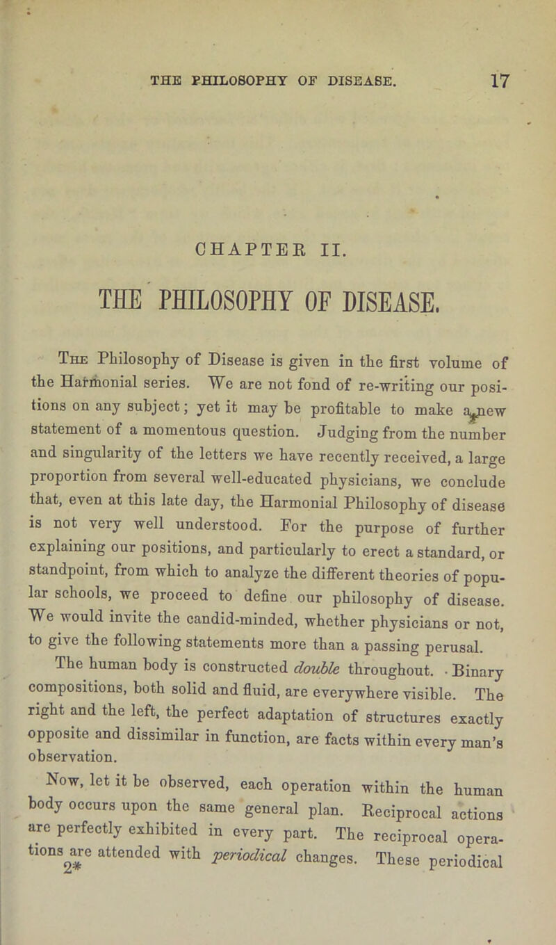 CHAPTER II. THE PHILOSOPHY OF DISEASE. The Philosophy of Disease is given in the first volume of the Harmonial series. We are not fond of re-writing our posi- tions on any subject; yet it may be profitable to make ^pew- statement of a momentous question. Judging from the number and singularity of the letters we have recently received, a large proportion from several well-educated physicians, we conclude that, even at this late day, the Harmonial Philosophy of disease is not very well understood. For the purpose of further explaining our positions, and particularly to erect a standard, or standpoint, from which to analyze the different theories of popu- lar schools, we proceed to define our philosophy of disease. We would invite the candid-minded, whether physicians or not, to give the following statements more than a passing perusal. The human body is constructed double throughout. • Binary compositions, both solid and fluid, are everywhere visible. The right and the left, the perfect adaptation of structures exactly opposite and dissimilar in function, are facts within every man’s observation. Now, let it be observed, each operation within the human body occurs upon the same general plan. Reciprocal actions arc perfectly exhibited in every part. The reciprocal opera- tions are attended with periodical changes. These periodical