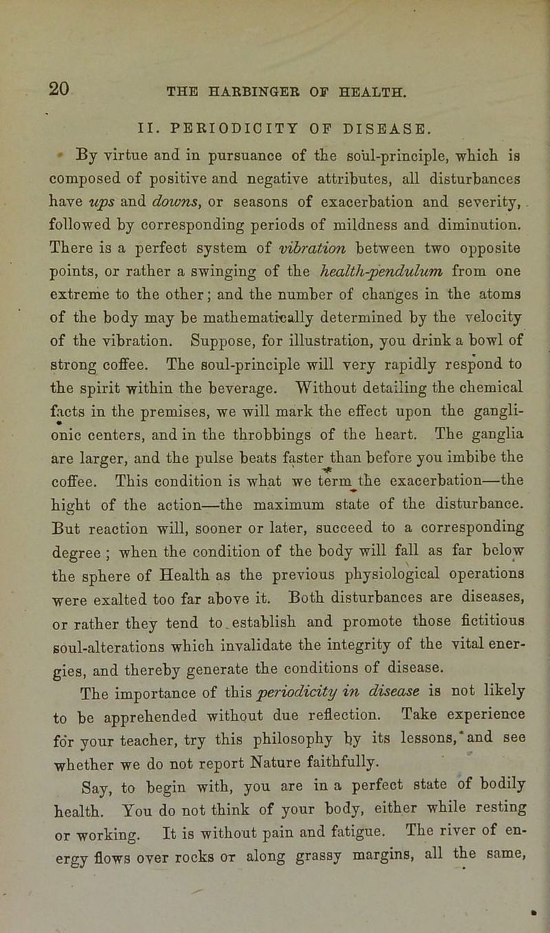 II. PERIODICITY OF DISEASE. By virtue and in pursuance of the soul-principle, which is composed of positive and negative attributes, all disturbances have ups and downs, or seasons of exacerbation and severity, followed by corresponding periods of mildness and diminution. There is a perfect system of vibration between two opposite points, or rather a swinging of the health-pendulum from one extreme to the other; and the number of changes in the atoms of the body may be mathematically determined by the velocity of the vibration. Suppose, for illustration, you drink a bowl of strong coffee. The soul-principle will very rapidly respond to the spirit within the beverage. Without detailing the chemical facts in the premises, we will mark the effect upon the gangli- onic centers, and in the throbbings of the heart. The ganglia are larger, and the pulse beats faster than before you imbibe the coffee. This condition is what we term the exacerbation—the hight of the action—the maximum state of the disturbance. But reaction will, sooner or later, succeed to a corresponding degree ; when the condition of the body will fall as far below the sphere of Health as the previous physiological operations were exalted too far above it. Both disturbances are diseases, or rather they tend to,establish and promote those fictitious soul-alterations which invalidate the integrity of the vital ener- gies, and thereby generate the conditions of disease. The importance of this periodicity in disease is not likely to be apprehended without due reflection. Take experience for your teacher, try this philosophy by its lessons,‘and see whether we do not report Nature faithfully. Say, to begin with, you are in a perfect state of bodily health. You do not think of your body, either while resting or working. It is without pain and fatigue. The river of en- ergy flows over rocks ot along grassy margins, all the same,
