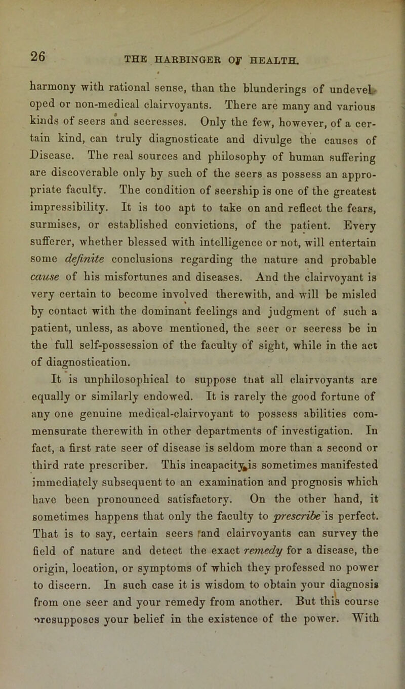 harmony with rational sense, than the blunderings of undeveL oped or non-medical clairvoyants. There are many and various kinds of seers and seeresses. Only the few, however, of a cer- tain kind, can truly diagnosticate and divulge the causes of Disease. The real sources and philosophy of human suffering are discoverable only by such of the seers as possess an appro- priate faculty. The condition of seership is one of the greatest impressibility. It is too apt to take on and reflect the fears, surmises, or established convictions, of the patient. Every sufferer, whether blessed with intelligence or not, will entertain some definite conclusions regarding the nature and probable cause of his misfortunes and diseases. And the clairvoyant is very certain to become involved therewith, and will be misled by contact with the dominant feelings and judgment of such a patient, unless, as above mentioned, the seer or seeress be in the full self-possession of the faculty of sight, while in the act of diagnostication. It is unphilosophical to suppose tnat all clairvoyants are equally or similarly endowed. It is rarely the good fortune of any one genuine medical-clairvoyant to possess abilities com- mensurate therewith in other departments of investigation. In fact, a first rate seer of disease is seldom more than a second or third rate prescriber. This incapacities sometimes manifested immediately subsequent to an examination and prognosis which have been pronounced satisfactory. On the other hand, it sometimes happens that only the faculty to prescribe is perfect. That is to say, certain seers rand clairvoyants can survey the field of nature and detect the exact remedy for a disease, the origin, location, or symptoms of which they professed no power to discern. In such case it is wisdom to obtain your diagnosis from one seer and your remedy from another. But this course wresupposos your belief in the existence of the power. With