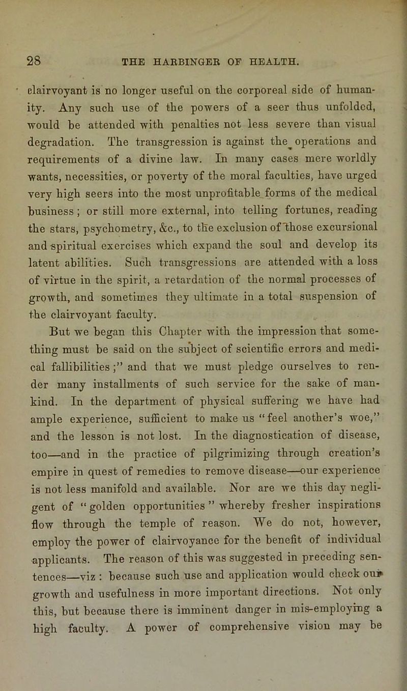 clairvoyant is no longer useful on the corporeal side of human- ity. Any such use of the powers of a seer thus unfolded, would be attended with penalties not less severe than visual degradation. The transgression is against the operations and requirements of a divine law. In many cases mere worldly wants, necessities, or poverty of the moral faculties, have urged very high seers into the most unprofitable forms of the medical business ; or still more external, into telling fortunes, reading the stars, psychometry, &c., to the exclusion of those excursional and spiritual exercises which expand the soul and develop its latent abilities. Such transgressions are attended with a loss of virtue in the spirit, a retardation of the normal processes of growth, and sometimes they ultimate in a total suspension of the clairvoyant faculty. But we began this Chapter with the impression that some- thing must be said on the subject of scientific errors and medi- cal fallibilitiesand that we must pledge ourselves to ren- der many installments of such service for the sake of man- kind. In the department of physical sulfering we have had ample experience, sufficient to make us “ feel another’s woe,” and the lesson is not lost. In the diagnostication of disease, too—and in the practice of pilgrimizing through creation’s empire in quest of remedies to remove disease—our experience is not less manifold and available. Nor are we this day negli- gent of “ golden opportunities ” whereby fresher inspirations flow through the temple of reason. We do not, however, employ the power of clairvoyance for the benefit of individual applicants. The reason of this was suggested in preceding sen- tences—viz : because such use and application would chuck ouj growth and usefulness in more important directions. Not only this, but because there is imminent danger in mis-employrng a high faculty. A power of comprehensive vision may be