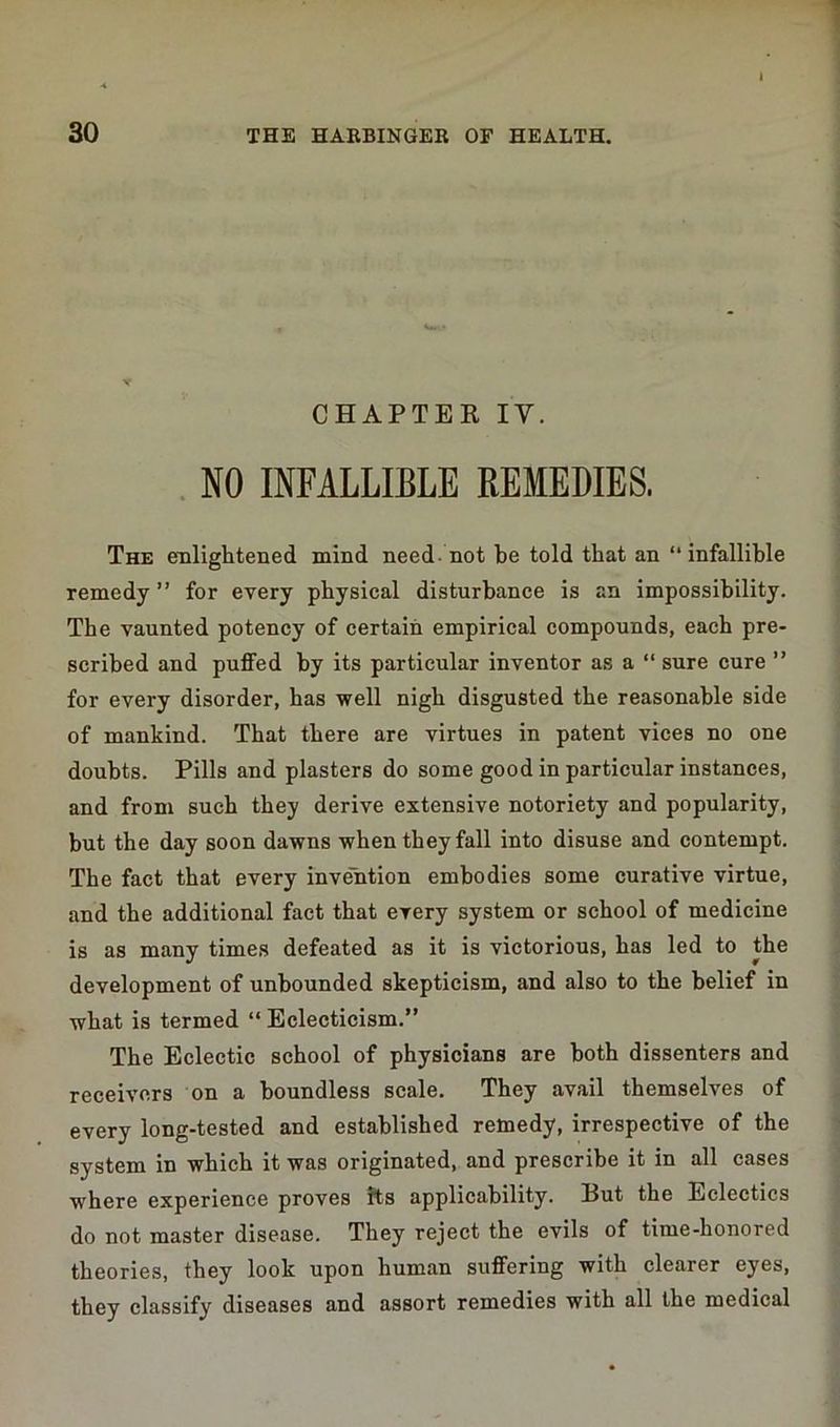 CHAPTER IV. NO INFALLIBLE REMEDIES. The enlightened mind need-not be told that an “infallible remedy ” for every physical disturbance is an impossibility. The vaunted potency of certain empirical compounds, each pre- scribed and puffed by its particular inventor as a “ sure cure ” for every disorder, has well nigh disgusted the reasonable side of mankind. That there are virtues in patent vices no one doubts. Pills and plasters do some good in particular instances, and from such they derive extensive notoriety and popularity, but the day soon dawns when they fall into disuse and contempt. The fact that every invention embodies some curative virtue, and the additional fact that every system or school of medicine is as many times defeated as it is victorious, has led to the development of unbounded skepticism, and also to the belief in what is termed “ Eclecticism.” The Eclectic school of physicians are both dissenters and receivers on a boundless scale. They avail themselves of every long-tested and established remedy, irrespective of the system in which it was originated, and prescribe it in all cases where experience proves its applicability. Put the Eclectics do not master disease. They reject the evils of time-honored theories, they look upon human suffering with clearer eyes, they classify diseases and assort remedies with all the medical