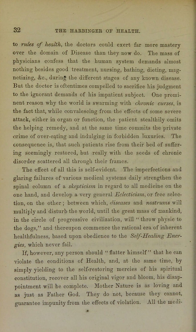 to rules of health, the doctors could exert far more mastery over the domain of Disease than they now do. The mass of physicians confess that the human system demands almost nothing besides good treatment, nursing, bathing, dieting, mag- netizing, &e., during the different stages of any known disease. But the doctor is oftentimes compelled to sacrifice his judgment to the ignorant demands of his impatient subject. One promi- nent reason why the world is swarming with chronic curses, is the fact that, while convalescing from the effects of some severe attack, either in organ or function, the patient stealthily omits the helping remedy, and at the same time commits the private crime of over-eating and indulging in forbidden luxuries. The consequence is, that such patients rise from their bed of suffer- ing seemingly restored, but really with the seeds of chronic disorder scattered all through their frames. The effect of all this is self-evident. The imperfections and glaring failures of various medical systems daily strengthen the spinal column of a skepticism in regard to all medicine on the one hand, and develop a very general Eclecticism, or free selec- tion, on the other; between which, diseases and nostrums will multiply and disturb the world, until the great mass of mankind, in the circle of progressive civilization, will “ throw physic to the dogs,” and thereupon commence the rational era of inherent healthfulness, based upon obedience to the Self-Healing Ener- gies, which never fail. If, however, any person should “ flatter himself ” that he can violate the conditions of Health, and, at the same time, by simply yielding to the self-restoring mercies of his spiritual constitution, recover all his original vigor and bloom, his disap- pointment will be complete. Mother Nature is as loving and as just as Father Hod. They do not, because they cannot, guarantee impunity from the effects of violation. All the medi-