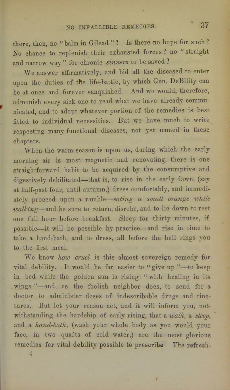 there, then, no “ balm in Gilead ” ? Is there no hope for such ? No chance to replenish their exhausted forces ? no straight and Darrow way ” for chronic sinners to be saved ? We answer affirmatively, and bid all the diseased to enter upon the duties of the life-battle, by which Gen. DeBility can be at once and forever vanquished. And We would, therefore, admonish every sick one to read what we have already commu- nicated, and to adopt whatever portion of the remedies is best fitted to individual necessities. But we have much to write respecting many functional diseases, not yet named in these chapters. When the warm season is upon us, during which the early morning air is most magnetic and renovating, there is one straightforward habit to be acquired by the consumptive and digestively debilitated—that is, to rise in the early dawn, (say at half-past four, until autumn,) dress comfortably, and immedi- ately proceed upon a ramble—eating a small orange while walking—and be sure to return, disrobe, and to lie down to rest one full hour before breakfast. Sleep for thirty minutes, if possible—it will be possible by practice—and rise in time to take a hand-bath, and to dress, all before the bell rings you to the first meal. We know how cruel is this almost sovereign remedy for vital debility. It would be far easier to “ give up ”—to keep in bed while the golden sun is rising “ with healing in its wings ”—and, as the foolish neighbor does, to send for a doctor to administer doses of indescribable drugs and tinc- tures. But let your reason act, and it will inform you, not- withstanding the hardship of early rising, that a walk, a sleep, and a hand-bath, (wash your whole body as you would your face, in two quarts of cold water,) are the most glorious remedies for vital debility possible to prescribe The refresh- i
