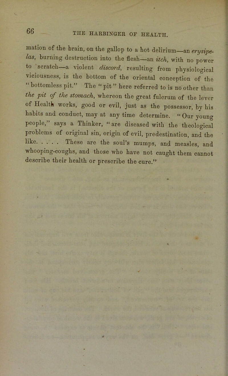 mation of the brain, on the gallop to a hot delirium—an erysipe- las, burning destruction into the flesh—an itch, with no power to scratch—a violent discord, resulting from physiological vieiousness, is the bottom of the oriental conception of the “ bottomless pit.” The “ pit ” here referred to is no other than the pit of the stomach, whereon the great fulcrum of the lever of Health works, good or evil, just as the possessor, by his habits and conduct, may at any time determine. “ Our young people,” says a Thinker, “ are diseased with the theological problems of original sin, origin of evil, predestination, and the llke These are the soul’s mumps, and measles, and whooping-coughs, and those who have not caught them cannot describe their health or prescribe the cure.”