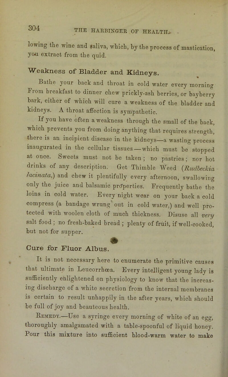 THE HARBINGER OF HEALTH.. lowing the wine and saliva, which, by the process of mastication, yo^i extract from the quid. Weakness of Bladder and Kidneys. Bathe your back and throat in cold water every morning From breakfast to dinner chew prickly-ash berries, or bayberry bark, either of which will cure a weakness of the bladder and kidneys. A throat affection is sympathetic. If you have often a weakness through the small of the back, which prevents you from doing anything that requires strength, theie is an incipient disease in the kidneys—a wasting process inaugurated in the cellular tissues — which must be stopped at once. Sweets must not be taken ; no pastries; nor hot drinks of any description. Get Thimble Weed (.Rudbec/cia lacmata,) and chew it plentifully every afternoon, swallowing only the juice and balsamic properties. Frequently bathe the loins in cold water. Every night wear on your back a cold compress (a bandage wrung' out in cold water,) and well pro- tected with woolen cloth of much thickness. Disuse all very salt food ; no fresh-baked bread ; plenty of fruit, if well-cooked, but not for supper. Cure for Fluor Albus. It is not necessary here to enumerate the primitive causes that ultimate in Leucorrhcea. Every intelligent young lady is sufficiently enlightened on physiology to know that the increas- ing discharge of a white secretion from the internal membranes is certain to result unhappily in the after years, which should be full of joy and beauteous health. Remedy.—Use a syringe every morning of white of an egg, thoroughly amalgamated with a table-spoonful of liquid honey. Pour this mixture into sufficient blood-warm water to make