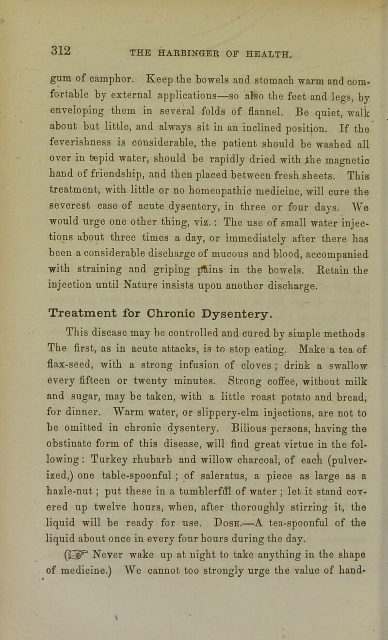 gum of camphor. Keep the bowels and stomach warm and com- fortable by external applications—so also the feet and legs, by enveloping them in several folds of flannel. Be quiet, walk about but little, and always sit in an inclined position. If the feverishness is considerable, the patient should be washed all over in tepid water, should be rapidly dried with the magnetic hand of friendship, and then placed between fresh sheets. This treatment, with little or no homeopathic medicine, will cure the severest case of acute dysentery, in three or four days. We would urge one other thing, viz.: The use of small water injec- tions about three times a day, or immediately after there has been a considerable discharge of mucous and blood, accompanied with straining and griping jfhins in the bowels. Ketain the injection until Nature insists upon another discharge. Treatment for Chronic Dysentery. This disease may be controlled and cured by simple methods The first, as in acute attacks, is to stop eating. Make a tea of flax-seed, with a strong infusion of cloves ; drink a swallow every fifteen or twenty minutes. Strong coffee, without milk and sugar, may be taken, with a little roast potato and bread, for dinner. Warm water, or slippery-elm injections, are not to be omitted in chronic dysentery. Bilious persons, having the obstinate form of this disease, will find great virtue in the fol- lowing : Turkey rhubarb and willow charcoal, of each (pulver- ized,) one table-spoonful ; of saleratus, a piece as large as a hazle-nut; put these in a tumblerfdl of water ; let it stand cov- ered up twelve hours, when, after thoroughly stirring it, the liquid will be ready for use. Dose.—A tea-spoonful of the liquid about once in every four hours during the day. Never wake up at night to take anything in the shape of medicine.) We cannot too strongly urge the value of hand-