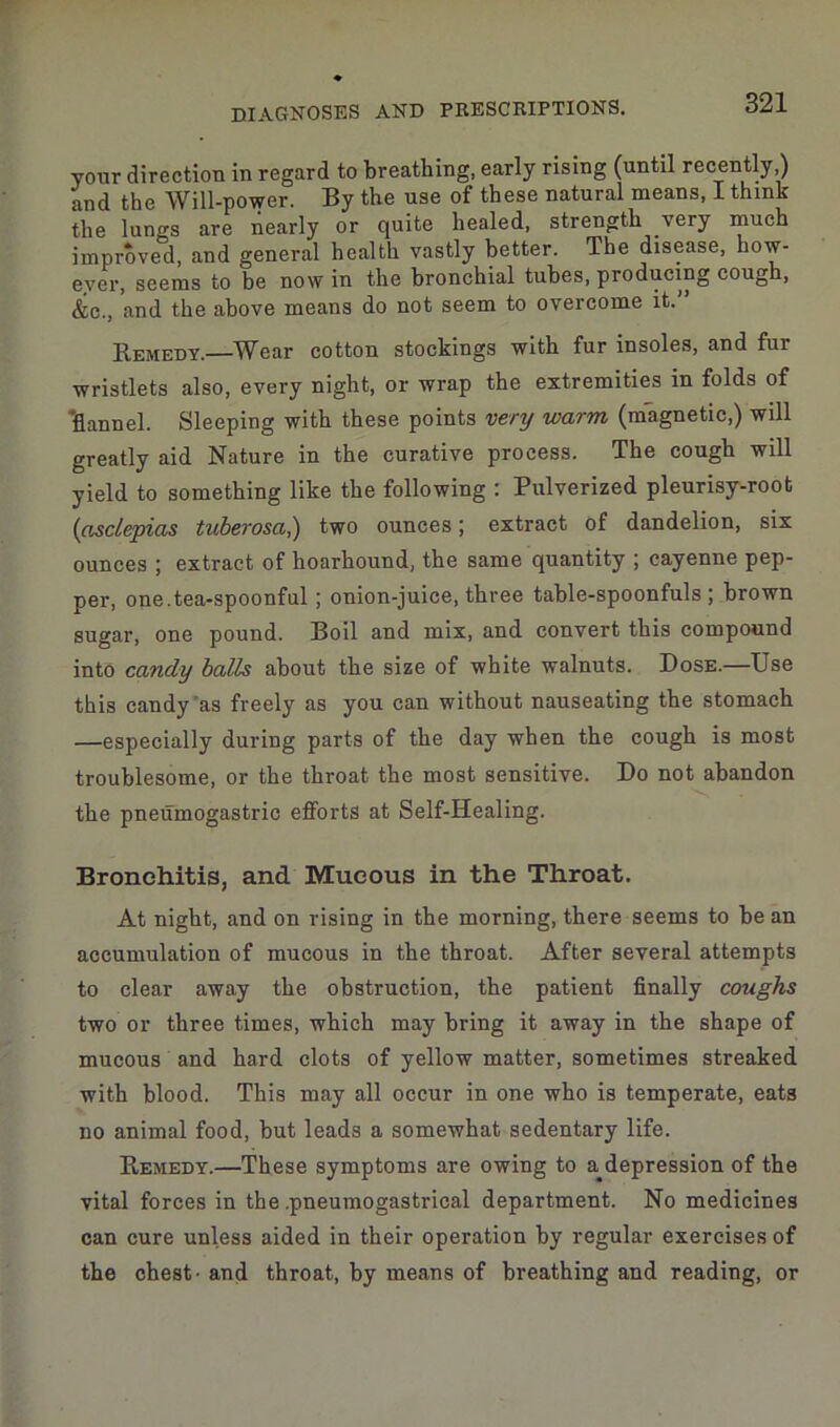 your direction in regard to breathing, early rising (until recently) and the Will-power. By the use of these natural means, I think the lungs are nearly or quite healed, strength very much improved, and general health vastly better. The disease, how- ever, seems to be now in the bronchial tubes, producing cough, &c., and the above means do not seem to overcome it. Remedy.—Wear cotton stockings with fur insoles, and fur wristlets also, every night, or wrap the extremities in folds of ‘flannel. Sleeping with these points very warm, (magnetic,) will greatly aid Nature in the curative process. The cough will yield to something like the following : Pulverized pleurisy-root (asclepias tuberosa,) two ounces; extract of dandelion, six ounces ; extract of hoarhound, the same quantity ; cayenne pep- per, one.tea-spoonful; onion-juice, three table-spoonfuls ; brown sugar, one pound. Boil and mix, and convert this compound into candy balls about the size of white walnuts. Dose.—Use this candy as freely as you can without nauseating the stomach —especially during parts of the day when the cough is most troublesome, or the throat the most sensitive. Do not abandon the pneuinogastric efforts at Self-Healing. Bronchitis, and Mucous in the Throat. At night, and on rising in the morning, there seems to be an accumulation of mucous in the throat. After several attempts to clear away the obstruction, the patient finally coughs two or three times, which may bring it away in the shape of mucous and hard clots of yellow matter, sometimes streaked with blood. This may all occur in one who is temperate, eats no animal food, but leads a somewhat sedentary life. Remedy.—These symptoms are owing to a^depression of the vital forces in the pneumogastrical department. No medicines can cure unless aided in their operation by regular exercises of the chest- and throat, by means of breathing and reading, or