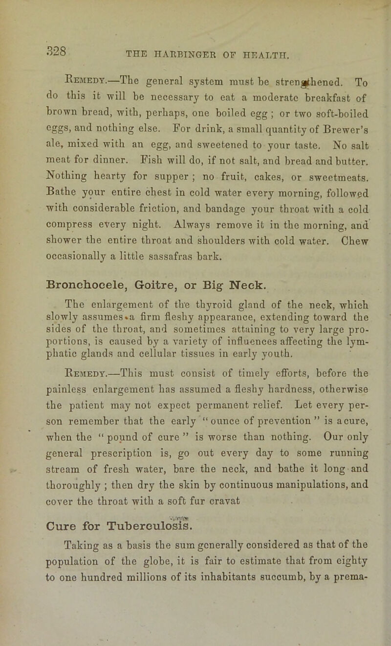 Remedy.—The general system must be strengthened. To do this it will be necessary to eat a moderate breakfast of brown bread, with, perhaps, one boiled egg ; or two soft-boiled eggs, and nothing else. For drink, a small quantity of Brewer’s ale, mixed with an egg, and sweetened to your taste. No salt meat for dinner. Fish will do, if not salt, and bread and butter. Nothing hearty for supper ; no fruit, cakes, or sweetmeats. Bathe your entire chest in cold water every morning, followed with considerable friction, and bandage your throat with a cold compress every night. Always remove it in the morning, and shower the entire throat and shoulders with cold water. Chew occasionally a little sassafras bark. Eronehocele, Goitre, or Big Neck. The enlargement of the thyroid gland of the neck, which slowly assumes »a firm fleshy appearance, extending toward the sides of the throat, and sometimes attaining to very large pro- portions, is caused by a variety of influences affecting the lym- phatic glands and cellular tissues in early youth. Remedy.—This must consist of timely efforts, before the painless enlargement has assumed a fleshy hardness, otherwise the patient may not expect permanent relief. Let every per- son remember that the early “ounce of prevention” is a cure, ■when the “ pound of cure ” is worse than nothing. Our only general prescription is, go out every day to some running stream of fresh water, bare the neck, and bathe it long and thoroughly ; then dry the skin by continuous manipulations, and cover the throat with a soft fur cravat Cure for Tuberculosis. Taking as a basis the sum generally considered as that of the population of the globe, it is fair to estimate that from eighty to one hundred millions of its inhabitants succumb, by a prema-