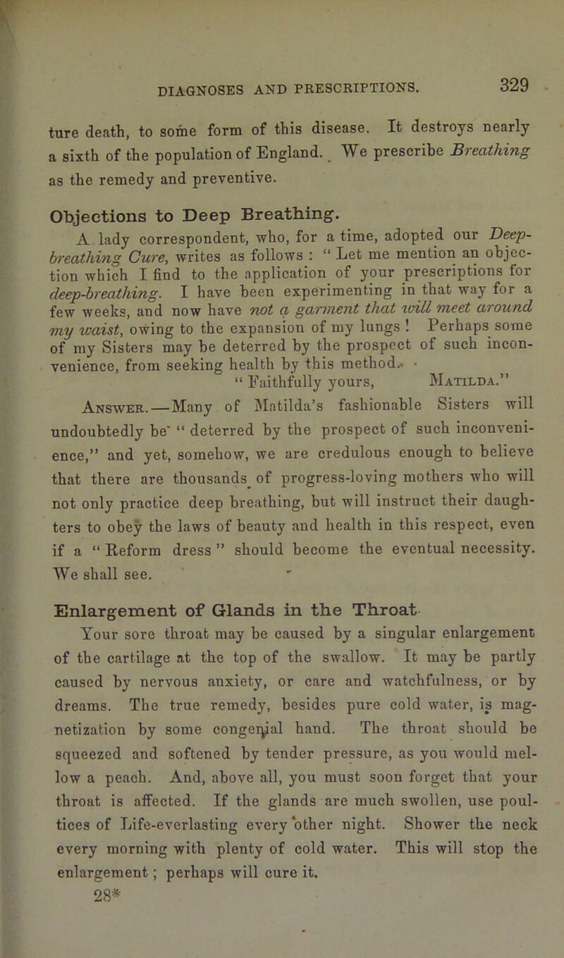 ture death, to some form of this disease. It destroys nearly a sixth of the population of England. We prescribe Breathing as the remedy and preventive. Objections to Deep Breathing. A lady correspondent, who, for a time, adopted our Beep- breathing Cure, writes as follows : “ Let me mention an objec- tion which I find to the application of your prescriptions for cleep-breatliing. I have been experimenting in that way for a few weeks, and now have not a garment that will meet mound my ivaist, owing to the expansion of my lungs ! Perhaps some of my Sisters may be deterred by the prospect of such incon- venience, from seeking health by this method.- • “ Faithfully yours, Matilda.” Answer. — Many of Matilda’s fashionable Sisters will undoubtedly be’ “ deterred by the prospect of such inconveni- ence,” and yet, somehow, we are credulous enough to believe that there are thousands^ of progress-loving mothers who will not only practice deep breathing, but will instruct their daugh- ters to obey the laws of beauty and health in this respect, even if a “ Reform dress ” should become the eventual necessity. We shall see. Enlargement of Glands in the Throat Your sore throat may be caused by a singular enlargement of tbe cartilage at the top of the swallow. It may be partly caused by nervous anxiety, or care and watchfulness, or by dreams. The true remedy, besides pure cold water, is mag- netization by some congenial hand. The throat should be squeezed and softened by tender pressure, as you ivould mel- low a peach. And, above all, you must soon forget that your throat is affected. If the glands are much swollen, use poul- tices of Life-everlasting every other night. Shower the neck every morning with plenty of cold water. This will stop the enlargement; perhaps will cure it. 28*