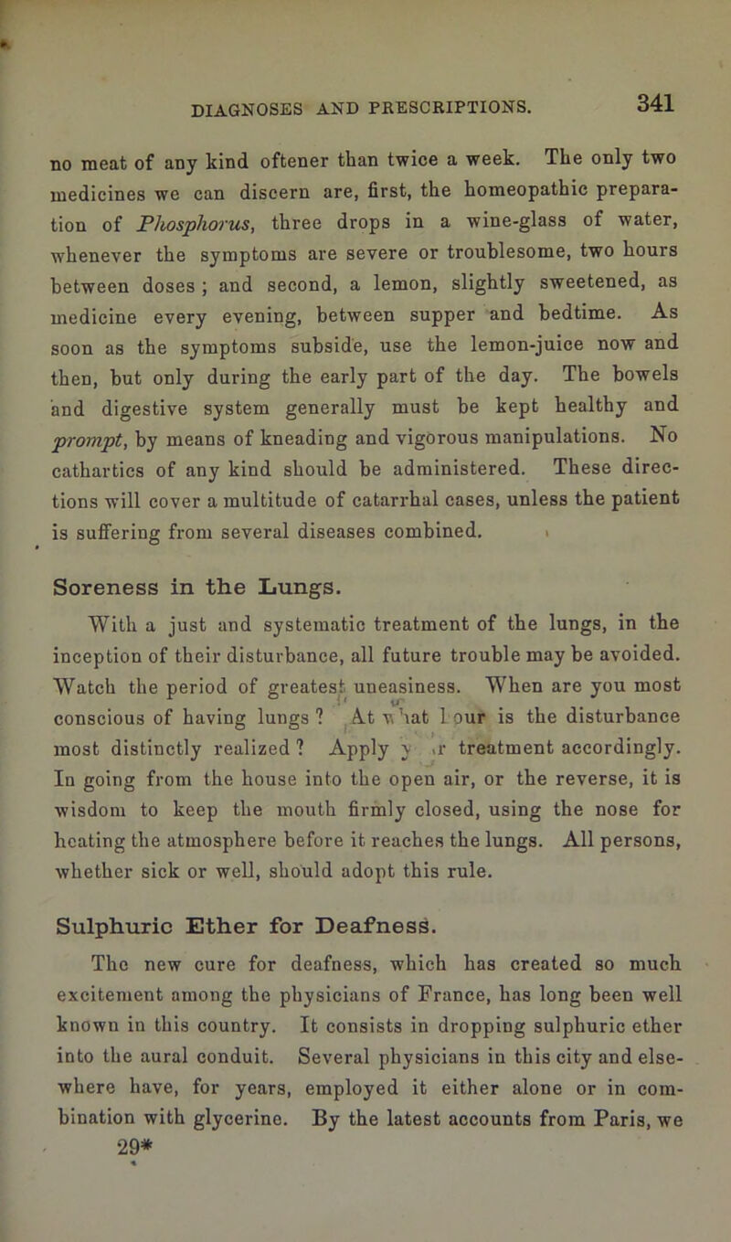 no meat of aoy kind oftener than twice a week. The only two medicines we can discern are, first, the homeopathic prepara- tion of Phosphorus, three drops in a wine-glass of water, whenever the symptoms are severe or troublesome, two hours between doses ; and second, a lemon, slightly sweetened, as medicine every evening, between supper and bedtime. As soon as the symptoms subside, use the lemon-juice now and then, but only during the early part of the day. The bowels and digestive system generally must be kept healthy and prompt, by means of kneading and vigorous manipulations. No cathartics of any kind should be administered. These direc- tions will cover a multitude of catarrhal cases, unless the patient is suffering from several diseases combined. Soreness in the Lungs. With a just and systematic treatment of the lungs, in the inception of their disturbance, all future trouble may be avoided. Watch the period of greatest uneasiness. When are you most conscious of having lungs? At v,hat lour is the disturbance most distinctly realized ? Apply \ .r treatment accordingly. In going from the house into the open air, or the reverse, it is wisdom to keep the mouth firmly closed, using the nose for heating the atmosphere before it reaches the lungs. All persons, whether sick or well, should adopt this rule. Sulphuric Ether for Deafness. The new cure for deafness, which has created so much excitement among the physicians of France, has long been well known in this country. It consists in dropping sulphuric ether into the aural conduit. Several physicians in this city and else- where have, for years, employed it either alone or in com- bination with glycerine. By the latest accounts from Paris, we 29*