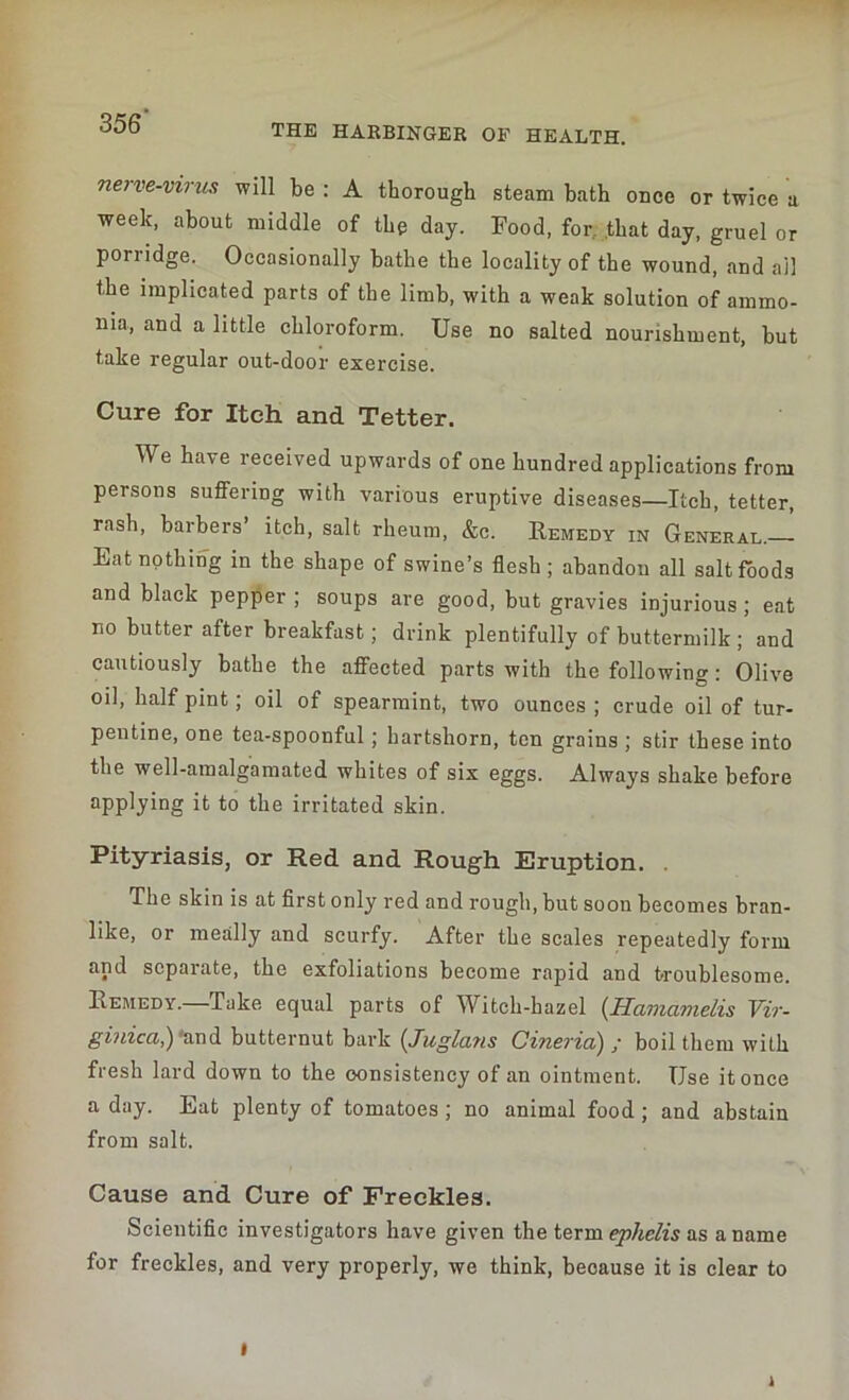 THE HARBINGER OF HEALTH. nerve-virus will be : A thorough steam bath once or twice a week, about middle of the day. Food, for, that day, gruel or porridge. Occasionally bathe the locality of the wound, and ail the implicated parts of the limb, with a weak solution of ammo- nia, and a little chloroform. Use no salted nourishment, but take regular out-door exercise. Cure for Itch and Tetter. We have received upwards of one hundred applications from persons suffering with various eruptive diseases—Itch, tetter, rash, barbers’ itch, salt rheum, &c. Remedy in General. Eat nothing in the shape of swine’s flesh; abandon all salt foods and black pepper ; soups are good, but gravies injurious ; eat no butter after breakfast; drink plentifully of buttermilk ; and cautiously bathe the affected parts with the following: Olive oil, half pint; oil of spearmint, two ounces ; crude oil of tur- pentine, one tea-spoonful; hartshorn, ten grains ; stir these into the well-amalgamated whites of six eggs. Always shake before applying it to the irritated skin. Pityriasis, or Red and Rough Eruption. The skin is at first only red and rough, but soon becomes bran- like, or meally and scurfy. After the scales repeatedly form and scpaiate, the exfoliations become rapid and troublesome. Remedy. Take equal parts of Witch-hazel (Hamcinielis Vir- ginia,) 'and butternut bark (Juglans Cineria) / boil them with fresh lard down to the consistency of an ointment. Use it once a day. Eat plenty of tomatoes ; no animal food ; and abstain from salt. Cause and Cure of Freckles. Scientific investigators have given the term ephelis as a name for freckles, and very properly, we think, beoause it is clear to