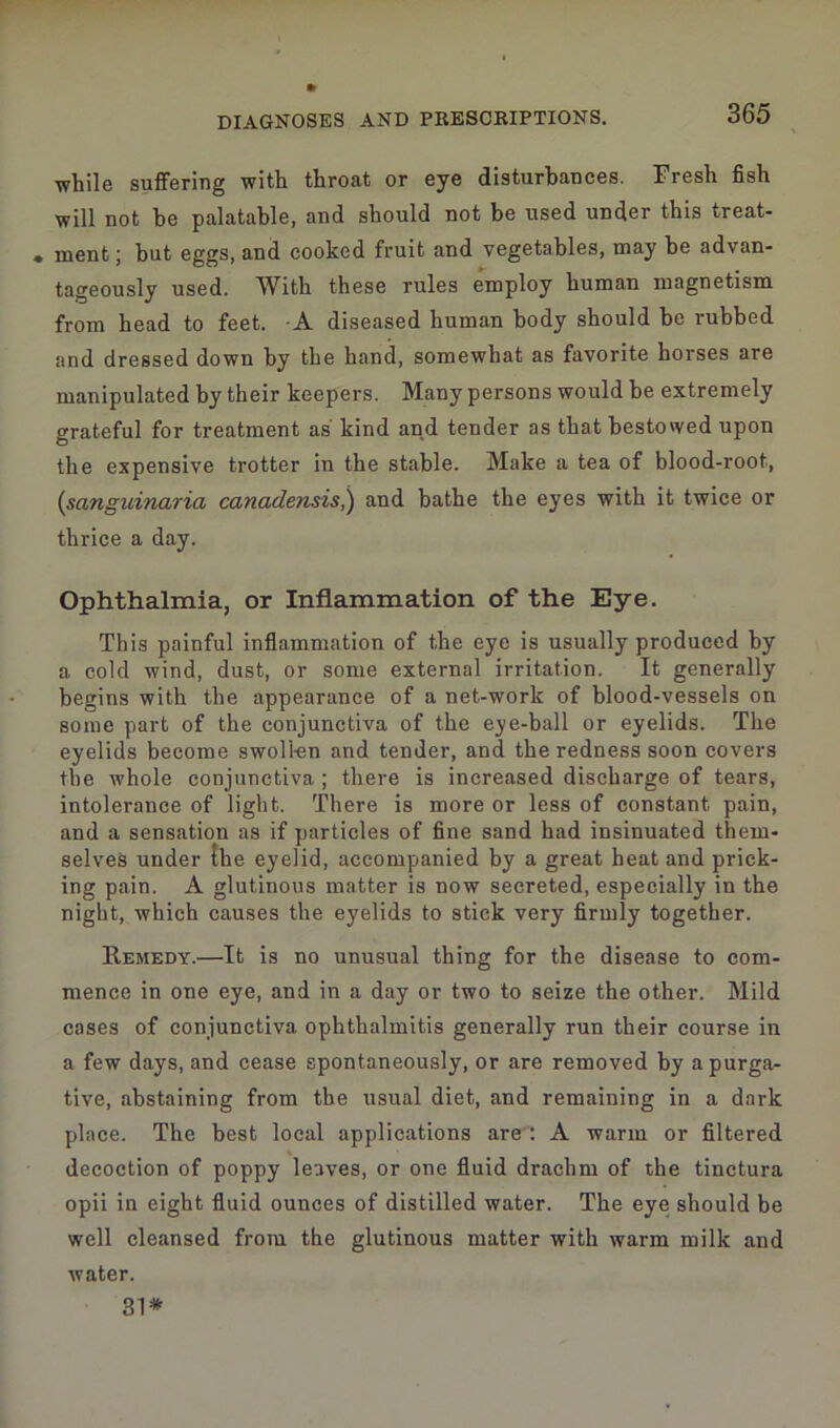 while suffering with throat or eye disturbances. Fresh fish will not be palatable, and should not be used under this treat- • ment; but eggs, and cooked fruit and vegetables, may be advan- tageously used. With these rules employ human magnetism from head to feet. -A diseased human body should be rubbed and dressed down by the hand, somewhat as favorite horses are manipulated by their keepers. Many persons would be extremely grateful for treatment as kind and tender as that bestowed upon the expensive trotter in the stable. Make a tea of blood-root, (sanguinaria canadensis,) and bathe the eyes with it twice or thrice a day. Ophthalmia, or Inflammation of the Eye. This painful inflammation of the eye is usually produced by a cold wind, dust, or some external irritation. It generally begins with the appearance of a net-work of blood-vessels on some part of the conjunctiva of the eye-ball or eyelids. The eyelids become swollen and tender, and the redness soon covers the whole conjunctiva; there is increased discharge of tears, intolerance of light. There is more or less of constant pain, and a sensation as if particles of fine sand had insinuated them- selves under the eyelid, accompanied by a great heat and prick- ing pain. A glutinous matter is now secreted, especially in the night, which causes the eyelids to stick very firmly together. Remedy.—It is no unusual thing for the disease to com- mence in one eye, and in a day or two to seize the other. Mild cases of conjunctiva ophthalmitis generally run their course in a few days, and cease spontaneously, or are removed by a purga- tive, abstaining from the usual diet, and remaining in a dark place. The best local applications are : A warm or filtered decoction of poppy leaves, or one fluid drachm of the tinctura opii in eight fluid ounces of distilled water. The eye should be well cleansed from the glutinous matter with warm milk and water. 31*