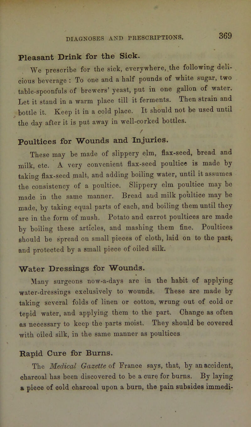 Pleasant Drink for the Sick. We prescribe for the sick, everywhere, the following deli- cious beverage : To one and a half pounds of white sugar, two table-spoonfuls of brewers’ yeast, put in one gallon of water. Let it stand in a warm place till it ferments. Then strain and bottle it. Keep it in a cold place. It should not be used until the day after it is put away in well-corked bottles. / Poultices for Wounds and Injuries. These may be made of slippery elm, flax-seed, bread and milk, etc. A very convenient flax-seed poultice is made by taking flax-seed malt, and adding boiling water, until it assumes the consistency of a poultice. Slippery elm poultice may be made in the same manner. Bread aud milk poultice may be made, by taking equal parts of each, and boiling them until they are in the form of mush. Potato and carrot poultices are made by boiling these articles, and mashing them fine. Poultices should be spread on small pieces of cloth, laid on to the part, and protected by a small piece of oiled silk. Water Dressings for Wounds. Many surgeons now-a-days are in the habit of applying water-dressings exclusively to wounds. These are made by taking several folds of linen or cotton, wrung out of cold or tepid water, and applying them to the part. Change as often as necessary to keep the parts moist. They should be covered with oiled silk, in the same manner as poultices Rapid Cure for Burns. The Medical Gazette of France says, that, by an accident, charcoal has been discovered to be a cure for burns. By laying a piece of cold charcoal upon a burn, the pain subsides immedi-