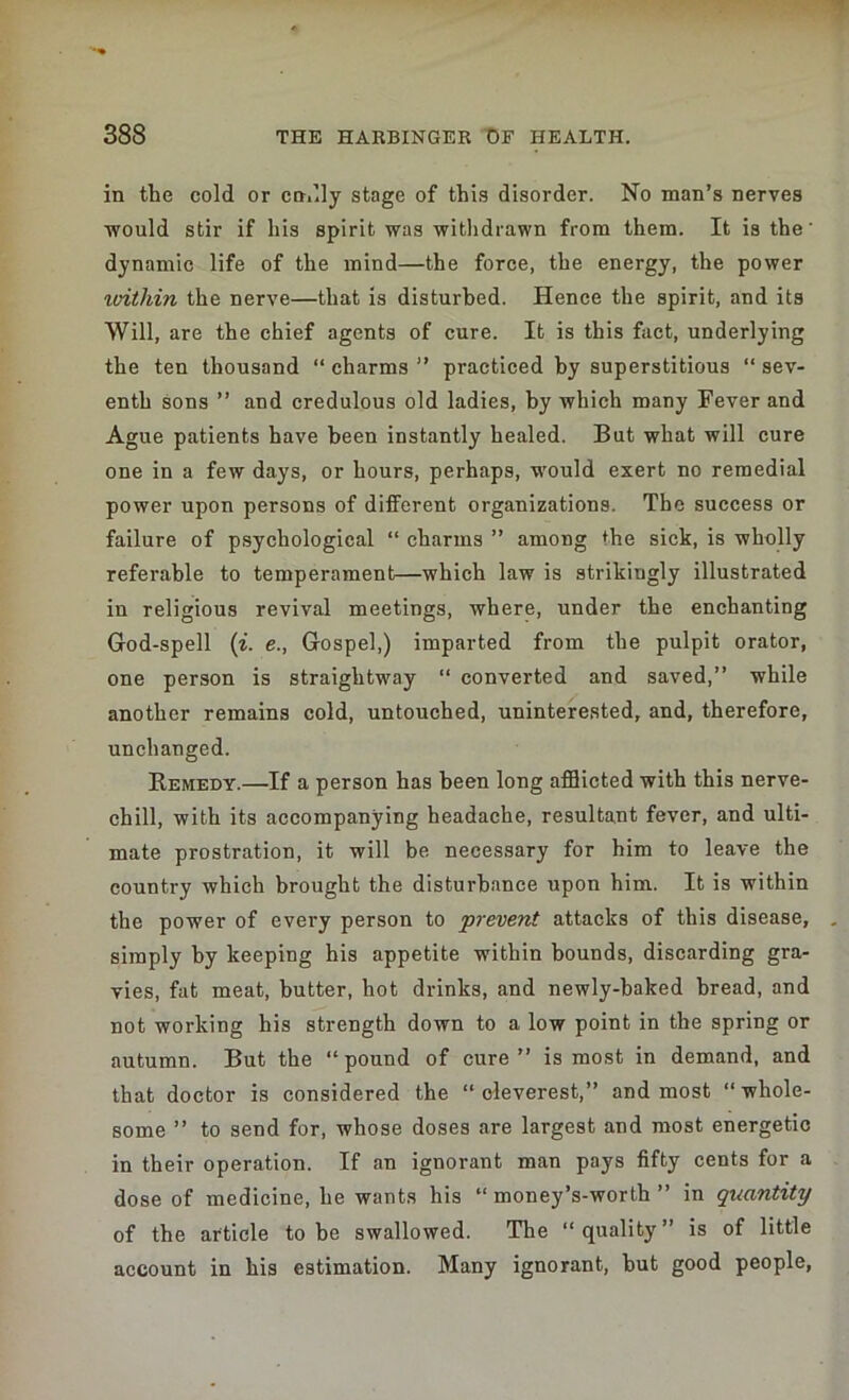 in the cold or cndly stage of this disorder. No man’s nerves would stir if his spirit was withdrawn from them. It is the' dynamic life of the mind—the force, the energy, the power vnthin the nerve—that is disturbed. Hence the spirit, and its Will, are the chief agents of cure. It is this fact, underlying the ten thousand “ charms ” practiced by superstitious “ sev- enth sons ” and credulous old ladies, by which many Fever and Ague patients have been instantly healed. But what will cure one in a few days, or hours, perhaps, would exert no remedial power upon persons of different organizations. The success or failure of psychological “ charms ” among the sick, is wholly referable to temperament—which law is strikingly illustrated in religious revival meetings, where, under the enchanting God-spell (i. e., Gospel,) imparted from the pulpit orator, one person is straightway “ converted and saved,” while another remains cold, untouched, uninterested, and, therefore, unchanged. Remedy.—If a person has been long afflicted with this nerve- chill, with its accompanying headache, resultant fever, and ulti- mate prostration, it will be necessary for him to leave the country which brought the disturbance upon him. It is within the power of every person to prevent attacks of this disease, simply by keeping his appetite within bounds, discarding gra- vies, fat meat, butter, hot drinks, and newly-baked bread, and not working his strength down to a low point in the spring or autumn. But the “pound of cure” is most in demand, and that doctor is considered the “cleverest,” and most “whole- some ” to send for, whose doses are largest and most energetic in their operation. If an ignorant man pays fifty cents for a dose of medicine, he wants his “ money’s-worth ” in quantity of the article to be swallowed. The “ quality ” is of little account in his estimation. Many ignorant, but good people,