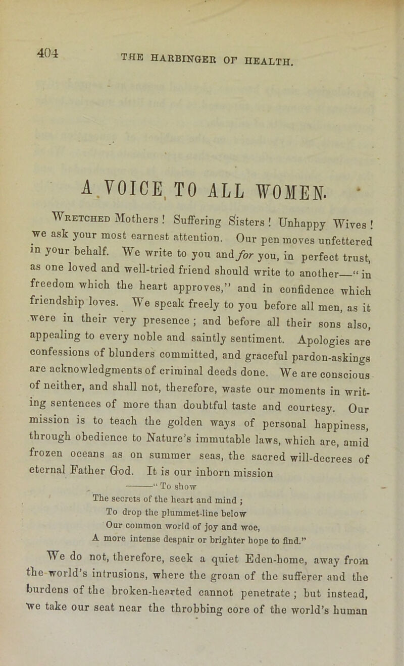 the harbinger op health. A.VOICE, TO ALL WOMEN. • Wretched Mothers ! Suffering Sisters ! Unhappy Wives ! we ask your most earnest attention. Our pen moves unfettered in your behalf. We write to you and/or you, in perfect trust, as one loved and well-tried friend should write to another “in freedom which the heart approves,” and in confidence which friendship loves. We speak freely to you before all men, as it were in their very presence ; and before all their sons also, appealing to every noble and saintly sentiment. Apologies are confessions of blunders committed, and graceful pardon-askings are acknowledgments of criminal deeds done. We are conscious of neither, and shall not, therefore, waste our moments in writ- ing sentences of more than doubtful taste and courtesy. Our mission is to teach the golden ways of personal happiness, through obedience to Nature's immutable laws, which are, amid frozen oceans as on summer seas, the sacred will-decrees of eternal Father God. It is our inborn mission “ To show The secrets of the heart and mind ; To drop the plummet-line below Our common world of joy and woe, A more intense despair or brighter hope to find. We do not, therefore, seek a quiet Eden-home, away from the world’s intrusions, where the groan of the sufferer and the burdens of the broken-hearted cannot penetrate ; but instead, We take our seat near the throbbing core of the world’s human