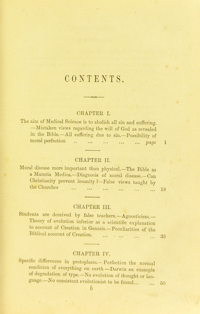CONTENTS. CHAPTER I. The aim of Medical Science is to abolish all sin and suffering. —Mistaken views regarding the will of God as revealed in the Bible.—All suffering due to sin.—Possibility of moral perfection ... ^ vaae CHAPTER II. Moral disease more important than physical.—The Bible as a Materia Medica.—Diagnosis of moral disease.— Can Christianity prevent insanity ?—False views taught by the Churches CHAPTER III. Students are deceived by false teachers.—Agnosticism. Iheory of evolution inferior as a scientific explanation to account of Creation in Genesis.—Peculiarities of the Biblical account of Creation CHAPTER IV. Specific differences in protoplasm.-Perfection the normal condition of everything on earth—Darwin an example of degradation of type. —No evolution of thought or lan- guage.—No consistent evolutionist to be found b