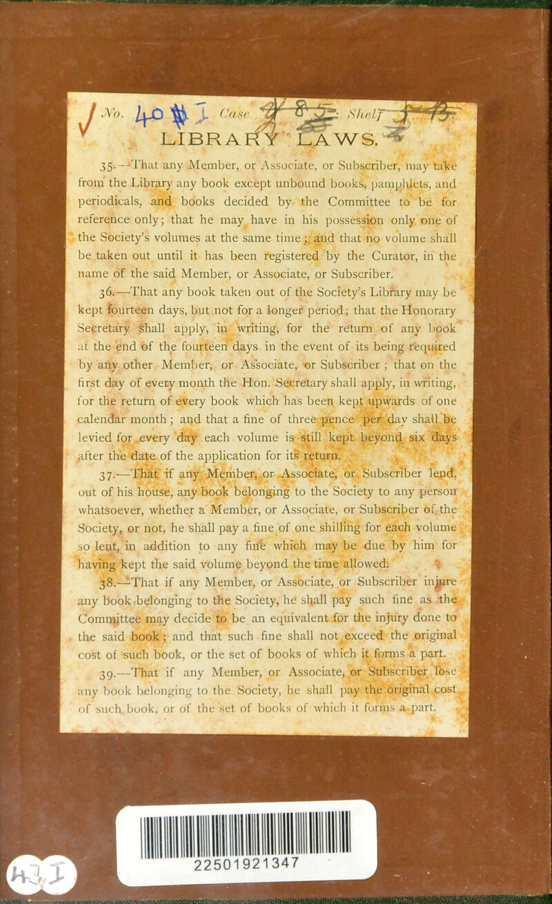 35*—■‘That any Member, or Associate, or Subscriber,’may take from the Library any book except unbound books, pamplUets, and periodicals, and books decided by the Committee to be for reference only; that he may have in his possession only one of the Society’s volumes at the same time;, and that no volume shall be taken out until it has been registered by the Curator, in the name of the said Member, or Associate, or Subscriber. 36. —That any book taken out of the Society’s Library may be kept fourteen days, but not for a longer period; that the Honorary Secretary shall apply, in writing, for the return of any book at the end of the fourteen’ days in the event of its being required by any other Member, or Associate, or Subscriber ; that on the first day of every month the Hon. Secretary shall apply, in writing, for the return of every book which has been kept upwards of one calendar month; and that a fine of three pence per day shall be levied for .every day each volume is still kept beyond six days after the date of the application for its return. 37. —That if any Member,.or Associate, or Subscriber lend, out of his house, any book belonging to the Society to any person whatsoever, whether a Member, or Associate, or Subscriber of the Society, or not, he shall pay a fine of one shilling for each volume so lent, in addition to any firib which maybe due by him for having kept the said volume beyond the time allowed. 38. —That if any Member, or Associate, or Subscriber injure any book.belonging to the Society, he shall pay such fine as the Committee may decide to be an equivalent for the injury done to the said book; and that such fine shall not(exceed the original cost of such book, or the set of books of which it forms a part. 39. —That if any Member, or Associate, or Subscriber lose; any book belonging to the Society, he shall pay the original cost, of such book, or of the set of books of which it forms a part. 2250