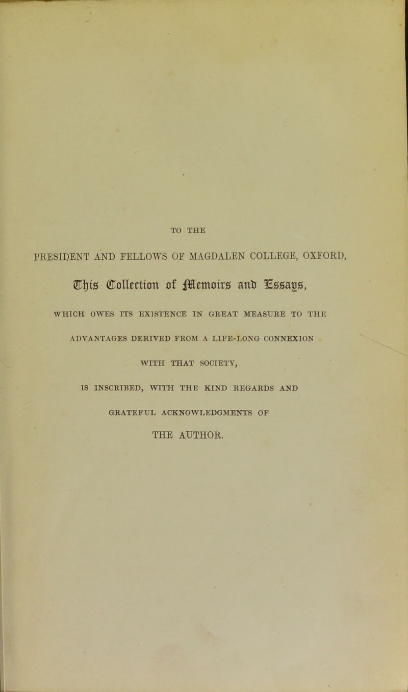 TO THE PRESIDENT AND FELLOWS OF MAGDALEN COLLEGE, OXFORD, UTljis (Collection of JHemotrg anti lEssaos, WHICH OWES ITS EXISTENCE IN GREAT MEASURE TO THE ADVANTAGES DERIVED FROM A LIFE-LONG CONNEXION WITH THAT SOCIETY, IS INSCRIBED, WITH THE KIND REGARDS AND GRATEFUL ACKNOWLEDGMENTS OF THE AUTHOR.