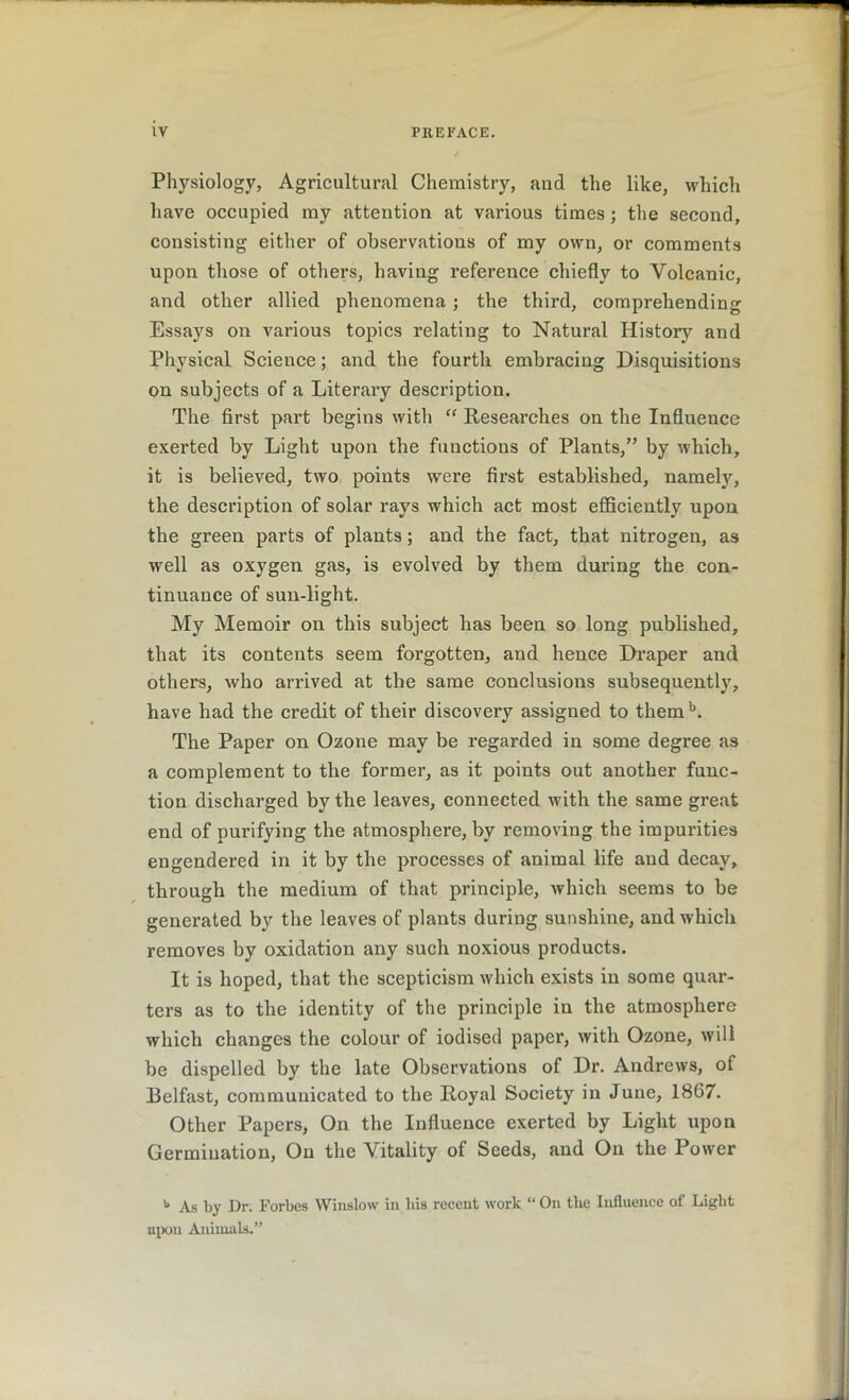 Physiology, Agricultural Chemistry, and the like, which have occupied my attention at various times; the second, consisting either of observations of my own, or comments upon those of others, having reference chiefly to Volcanic, and other allied phenomena ; the third, comprehending Essays on various topics relating to Natural History and Physical Science; and the fourth embracing Disquisitions on subjects of a Literary description. The first part begins with “ Researches on the Influence exerted by Light upon the functions of Plants,” by which, it is believed, two points were first established, namely, the description of solar rays which act most efficiently upon the green parts of plants; and the fact, that nitrogen, as well as oxygen gas, is evolved by them during the con- tinuance of sun-light. My Memoir on this subject has been so long published, that its contents seem forgotten, and hence Draper and others, who arrived at the same conclusions subsequently, have had the credit of their discovery assigned to themb. The Paper on Ozone may be regarded in some degree as a complement to the former, as it points out another func- tion discharged by the leaves, connected with the same great end of purifying the atmosphere, by removing the impurities engendered in it by the processes of animal life aud decay, through the medium of that principle, which seems to be generated by the leaves of plants during sunshine, and which removes by oxidation any such noxious products. It is hoped, that the scepticism which exists in some quar- ters as to the identity of the principle in the atmosphere which changes the colour of iodised paper, with Ozone, will be dispelled by the late Observations of Dr. Andrews, of Belfast, communicated to the Royal Society in June, 1867. Other Papers, On the Influence exerted by Light upon Germination, On the Vitality of Seeds, and On the Power u As by Dr. Forbes Winslow in liis recent work “ On the Influence of Light upon Animals.”