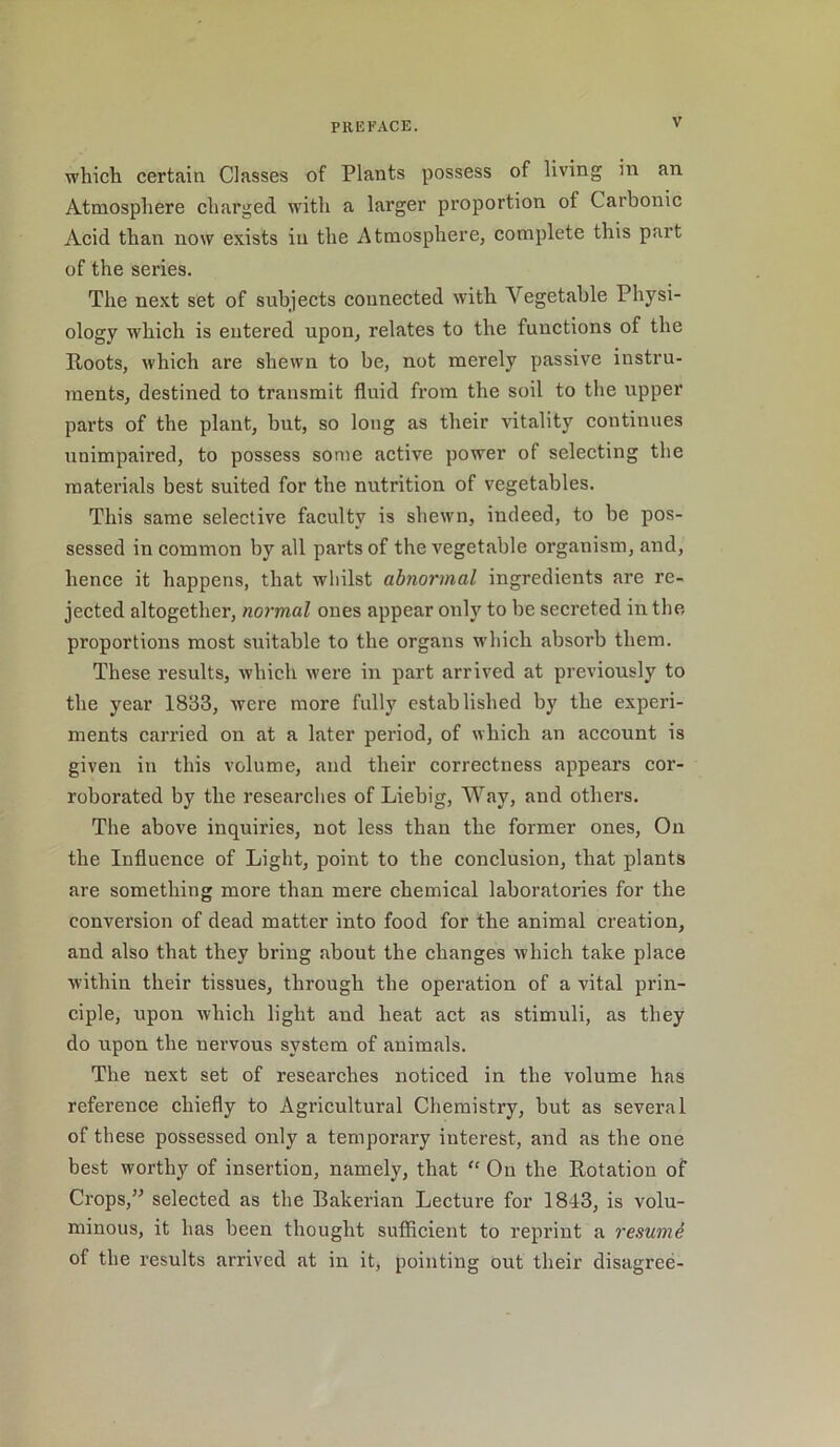 which certain Classes of Plants possess of living in an Atmosphere charged with a larger proportion of Carbonic Acid than now exists in the Atmosphere, complete this part of the series. The next set of subjects connected with Vegetable Physi- ology which is entered upon, relates to the functions of the Roots, which are shewn to be, not merely passive instru- ments, destined to transmit fluid from the soil to the upper parts of the plant, but, so long as their vitality continues unimpaired, to possess some active power of selecting the materials best suited for the nutrition of vegetables. This same selective faculty is shewn, indeed, to be pos- sessed in common by all parts of the vegetable organism, and, hence it happens, that whilst abnormal ingredients are re- jected altogether, normal ones appear only to be secreted in the proportions most suitable to the organs which absorb them. These results, which were in part arrived at previously to the year 1833, were more fully established by the experi- ments carried on at a later period, of which an account is given in this volume, and their correctness appears cor- roborated by the researches of Liebig, Way, and others. The above inquiries, not less than the former ones, On the Influence of Light, point to the conclusion, that plants are something more than mere chemical laboratories for the conversion of dead matter into food for the animal creation, and also that they bring about the changes which take place within their tissues, through the operation of a vital prin- ciple, upon which light and heat act as stimuli, as they do upon the nervous system of animals. The next set of researches noticed in the volume has reference chiefly to Agricultural Chemistry, but as several of these possessed only a temporary interest, and as the one best worthy of insertion, namely, that “ On the Rotation of Crops,” selected as the Bakerian Lecture for 1843, is volu- minous, it has been thought sufficient to reprint a resume of the results arrived at in it, pointing out their disagree-