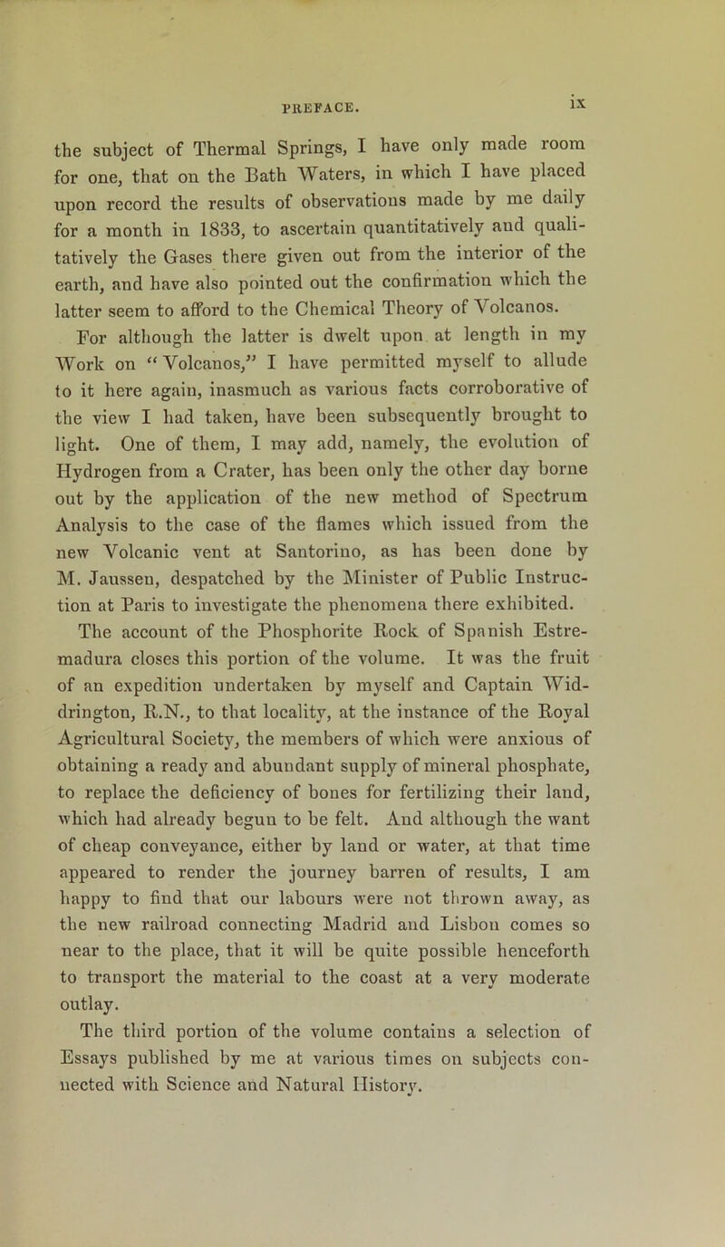 the subject of Thermal Springs, I have only made room for one, that on the Bath Waters, in which I have placed upon record the results of observations made by me daily for a month in 1833, to ascertain quantitatively aud quali- tatively the Gases there given out from the interior of the earth, and have also pointed out the confirmation which the latter seem to afford to the Chemical Theory of Volcanos. For although the latter is dwelt upon at length in my Work on “ Volcanos,” I have permitted myself to allude to it here again, inasmuch as various facts corroborative of the view I had taken, have been subsequently brought to light. One of them, I may add, namely, the evolution of Hydrogen from a Crater, has been only the other day borne out by the application of the new method of Spectrum Analysis to the case of the flames which issued from the new Volcanic vent at Santorino, as has been done by M. Jausseu, despatched by the Minister of Public Instruc- tion at Paris to investigate the phenomena there exhibited. The account of the Phosphorite Rock of Spanish Estre- madura closes this portion of the volume. It was the fruit of an expedition undertaken by myself and Captain Wid- drington, R.N., to that locality, at the instance of the Royal Agricultural Society, the members of which were anxious of obtaining a ready and abundant supply of mineral phosphate, to replace the deficiency of bones for fertilizing their land, which had already begun to be felt. Aud although the want of cheap conveyance, either by land or water, at that time appeared to render the journey barren of results, I am happy to find that our labours were not thrown away, as the new railroad connecting Madrid and Lisbon comes so near to the place, that it will be quite possible henceforth to transport the material to the coast at a very moderate outlay. The third portion of the volume contains a selection of Essays published by me at various times on subjects con- nected with Science and Natural History.