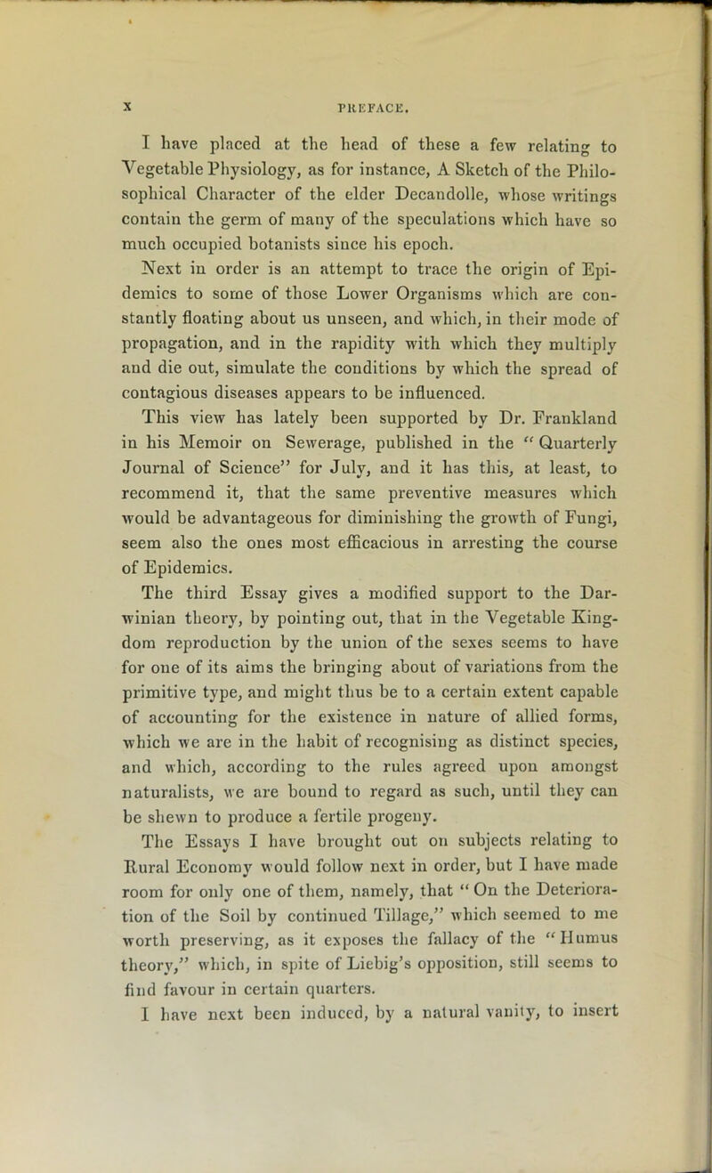 I have placed at the head of these a few relating to Vegetable Physiology, as for instance, A Sketch of the Philo- sophical Character of the elder Decandolle, whose writings contain the germ of many of the speculations which have so much occupied botanists since his epoch. Next in order is an attempt to trace the origin of Epi- demics to some of those Lower Organisms which are con- stantly floating about us unseen, and which, in their mode of propagation, and in the rapidity with which they multiply and die out, simulate the conditions by which the spread of contagious diseases appears to be influenced. This view has lately been supported by Dr. Frankland in his Memoir on Sewerage, published in the “ Quarterly Journal of Science” for July, and it has this, at least, to recommend it, that the same preventive measures which would be advantageous for diminishing the growth of Fungi, seem also the ones most efficacious in arresting the course of Epidemics. The third Essay gives a modified support to the Dar- winian theory, by pointing out, that in the Vegetable King- dom reproduction by the union of the sexes seems to have for one of its aims the bringing about of variations from the primitive type, and might thus be to a certain extent capable of accounting for the existence in nature of allied forms, which we are in the habit of recognising as distinct species, and which, according to the rules agreed upon amongst naturalists, we are bound to regard as such, until they can be shewn to produce a fertile progeny. The Essays I have brought out on subjects relating to Rural Economy would follow next in order, but I have made room for only one of them, namely, that “ On the Deteriora- tion of the Soil by continued Tillage,” which seemed to me worth preserving, as it exposes the fallacy of the “Humus theory,” which, in spite of Liebig’s opposition, still seems to find favour in certain quarters. I have next been induced, by a natural vanity, to insert